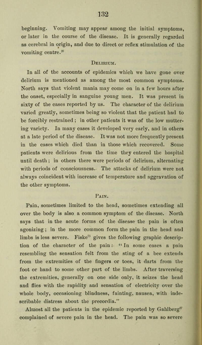 beginning. Vomiting may appear among the initial symptoms, or later in the course of the disease. It is generally regarded as cerebral in origin, and due to direct or reflex stimulation of the vomiting centre.20 Delirium. In all of the accounts of epidemics which we have gone over delirium is mentioned as among the most common symptoms. North says that violent mania may come on in a few hours after the onset, especially in sanguine young men. It was present in sixty of the cases reported by us. The character of the delirium varied greatly, sometimes being so violent that the patient had to be forcibly restrained ; in other patients it was of the low mutter- ing variety. In many cases it developed very early, and in others at a late period of the disease. It was not more frequently present in the cases which died than in those which recovered. Some patients were delirious from the time they entered the hospital until death; in others there were periods of delirium, alternating with periods of consciousness. The attacks of delirium were not always coincident with increase of temperature and aggravation of the other symptoms. Pain. Pain, sometimes limited to the head, sometimes extending all over the body is also a common symptom of the disease. North says that in the acute forms of the disease the pain is often agonizing; in the more common form the pain in the head and limbs is less severe. Fiske75 gives the following graphic descrip- tion of the character of the pain: “In some cases a pain resembling the sensation felt from the sting of a bee extends from the extremities of the fingers or toes, it darts from the foot or hand to some other part of the limbs. After traversing the extremities, generally on one side only, it seizes the head and flies with the rapidity and sensation of electricity over the whole body, occasioning blindness, fainting, nausea, with inde- scribable distress about the precordia.” Almost all the patients in the epidemic reported by Gahlberg27 complained of severe pain in the head. The pain was so severe