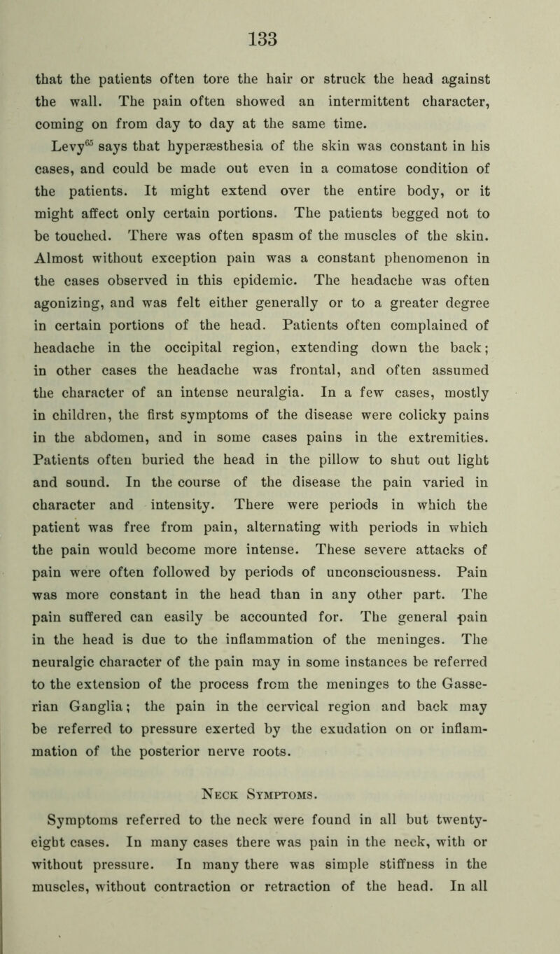 that the patients often tore the hair or struck the head against the wall. The pain often showed an intermittent character, coming on from day to day at the same time. Levy65 says that hypermsthesia of the skin was constant in his cases, and could be made out even in a comatose condition of the patients. It might extend over the entire body, or it might affect only certain portions. The patients begged not to be touched. There was often spasm of the muscles of the skin. Almost without exception pain was a constant phenomenon in the cases observed in this epidemic. The headache was often agonizing, and was felt either generally or to a greater degree in certain portions of the head. Patients often complained of headache in the occipital region, extending down the back; in other cases the headache was frontal, and often assumed the character of an intense neuralgia. In a few cases, mostly in children, the first symptoms of the disease were colicky pains in the abdomen, and in some cases pains in the extremities. Patients often buried the head in the pillow to shut out light and sound. In the course of the disease the pain varied in character and intensity. There were periods in which the patient was free from pain, alternating with periods in which the pain would become more intense. These severe attacks of pain were often followed by periods of unconsciousness. Pain was more constant in the head than in any other part. The pain suffered can easily be accounted for. The general pain in the head is due to the inflammation of the meninges. The neuralgic character of the pain may in some instances be referred to the extension of the process from the meninges to the Gasse- rian Ganglia; the pain in the cervical region and back may be referred to pressure exerted by the exudation on or inflam- mation of the posterior nerve roots. Neck Symptoms. Symptoms referred to the neck were found in all but twenty- eight cases. In many cases there was pain in the neck, with or without pressure. In many there was simple stiffness in the muscles, without contraction or retraction of the head. In all