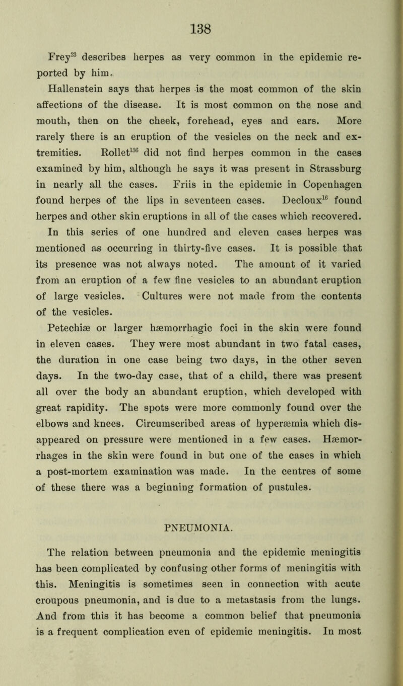 Frey23 describes herpes as very common in the epidemic re- ported by him. Hallenstein says that herpes is the most common of the skin affections of the disease. It is most common on the nose and mouth, then on the cheek, forehead, eyes and ears. More rarely there is an eruption of the vesicles on the neck and ex- tremities. Rollet136 did not find herpes common in the cases examined by him, although he says it was present in Strassburg in nearly all the cases. Friis in the epidemic in Copenhagen found herpes of the lips in seventeen cases. Decloux16 found herpes and other skin eruptions in all of the cases which recovered. In this series of one hundred and eleven cases herpes was mentioned as occurring in thirty-five cases. It is possible that its presence was not always noted. The amount of it varied from an eruption of a few fine vesicles to an abundant eruption of large vesicles. Cultures were not made from the contents of the vesicles. Petechise or larger haemorrhagic foci in the skin were found in eleven cases. They were most abundant in two fatal cases, the duration in one case being two days, in the other seven days. In the two-day case, that of a child, there was present all over the body an abundant eruption, which developed with great rapidity. The spots were more commonly found over the elbows and knees. Circumscribed areas of hyperaemia which dis- appeared on pressure were mentioned in a few cases. Haemor- rhages in the skin were found in but one of the cases in which a post-mortem examination was made. In the centres of some of these there was a beginning formation of pustules. PNEUMONIA. The relation between pneumonia and the epidemic meningitis has been complicated by confusing other forms of meningitis with this. Meningitis is sometimes seen in connection with acute croupous pneumonia, and is due to a metastasis from the lungs. And from this it has become a common belief that pneumonia is a frequent complication even of epidemic meningitis. In most