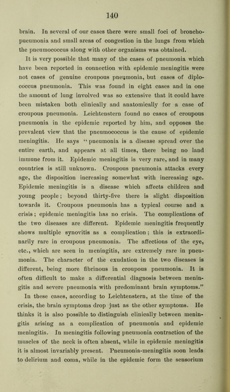brain. In several of our cases there were small foci of broncho- pueumonia and small areas of congestion in the lungs from which the pneumococcus along with other organisms was obtained. It is very possible that many of the cases of pneumonia which have been reported in connection with epidemic meningitis were not cases of genuine croupous pneumonia, but cases of diplo- coccus pneumonia. This was found in eight cases and in one the amount of lung involved was so extensive that it could have been mistaken both clinically and anatomically for a case of croupous pneumonia. Leichtenstern found no cases of croupous pneumonia in the epidemic reported by him, and opposes the prevalent view that the pneumococcus is the cause of epidemic meningitis. He says u pueumonia is a disease spread over the entire earth, and appears at all times, there being no land immune from it. Epidemic meningitis is very rare, and in many countries is still unknown. Croupous pneumonia attacks every age, the disposition increasing somewhat with increasing age. Epidemic meningitis is a disease which affects children and young people; beyond thirty-five there is slight disposition towards it. Croupous pneumonia has a typical course and a crisis ; epidemic meningitis has no crisis. The complications of the two diseases are different. Epidemic meningitis frequently shows multiple synovitis as a complication ; this is extraordi- narily rare in croupous pneumonia. The affections of the eye, etc., which are seen in meningitis, are extremely rare in pneu- monia. The character of the exudation in the two diseases is different, being more fibrinous in croupous pneumonia. It is often difficult to make a differential diagnosis between menin- gitis and severe pneumonia with predominant brain symptoms.” In these cases, according to Leichtenstern, at the time of the crisis, the brain symptoms drop just as the other symptoms. He thinks it is also possible to distinguish clinically between menin- gitis arising as a complication of pneumonia and epidemic meningitis. In meningitis following pneumonia contraction of the muscles of the neck is often absent, while in epidemic meningitis it is almost invariably present. Pneumonia-meningitis soon leads to delirium and coma, while in the epidemic form the sensorium