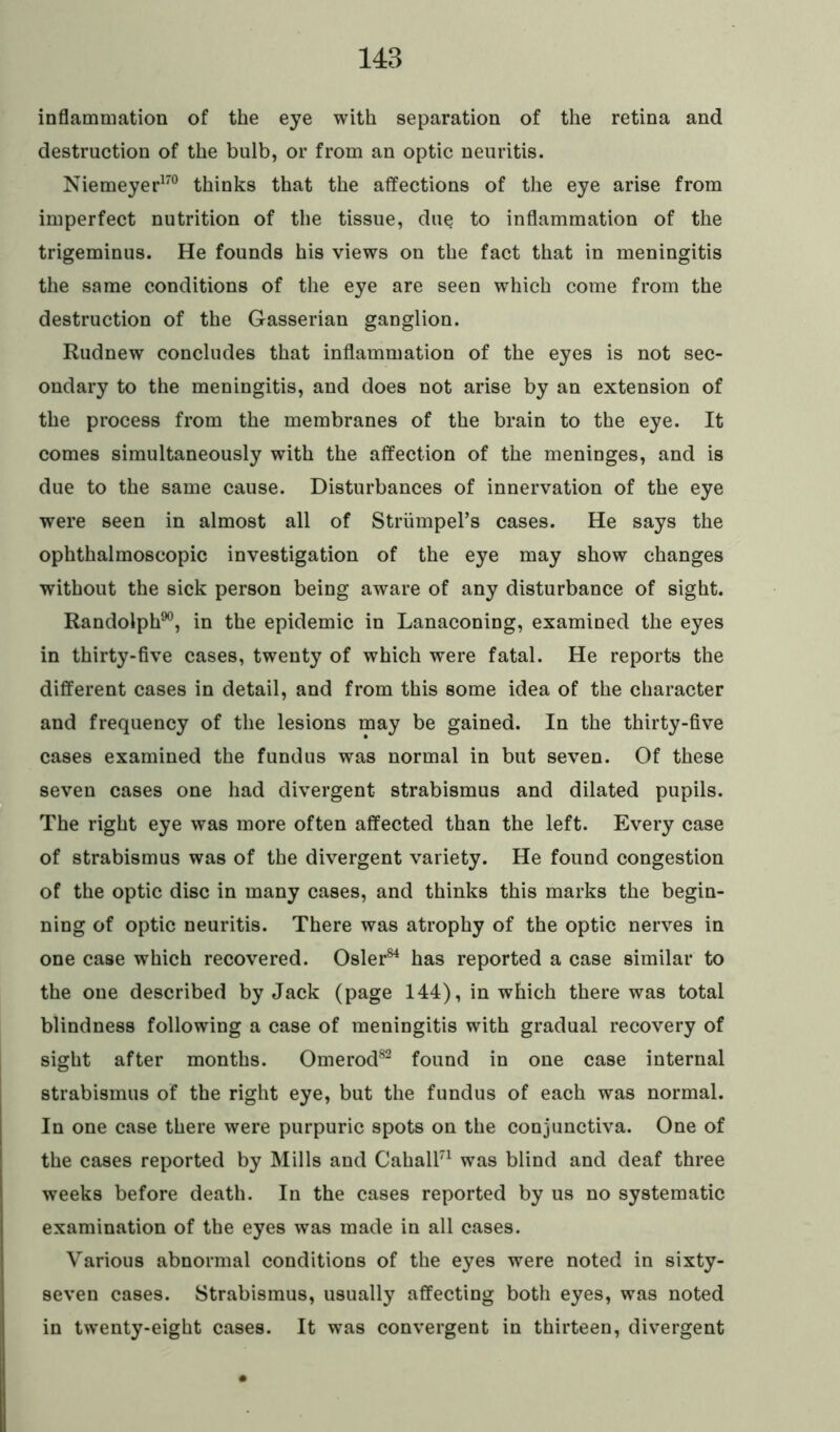 148 inflammation of the eye with separation of the retina and destruction of the bulb, or from an optic neuritis. Niemeyer170 thinks that the affections of the eye arise from imperfect nutrition of the tissue, due to inflammation of the trigeminus. He founds his views on the fact that in meningitis the same conditions of the eye are seen which come from the destruction of the Gasserian ganglion. Rudnew concludes that inflammation of the eyes is not sec- ondary to the meningitis, and does not arise by an extension of the process from the membranes of the brain to the eye. It comes simultaneously with the affection of the meninges, and is due to the same cause. Disturbances of innervation of the eye were seen in almost all of StriimpePs cases. He says the ophthalmoscopic investigation of the eye may show changes without the sick person being aware of any disturbance of sight. Randolph90, in the epidemic in Lanaconing, examined the eyes in thirty-five cases, twenty of which were fatal. He reports the different cases in detail, and from this some idea of the character and frequency of the lesions may be gained. In the thirty-five cases examined the fundus was normal in but seven. Of these seven cases one had divergent strabismus and dilated pupils. The right eye was more often affected than the left. Every case of strabismus was of the divergent variety. He found congestion of the optic disc in many cases, and thinks this marks the begin- ning of optic neuritis. There was atrophy of the optic nerves in one case which recovered. Osier84 has reported a case similar to the one described by Jack (page 144), in which there was total blindness following a case of meningitis with gradual recovery of sight after months. Omerod82 found in one case internal strabismus of the right eye, but the fundus of each was normal. In one case there were purpuric spots on the conjunctiva. One of the cases reported by Mills and Cahall71 was blind and deaf three weeks before death. In the cases reported by us no systematic examination of the eyes was made in all cases. Various abnormal conditions of the eyes were noted in sixty- seven cases. Strabismus, usually affecting both eyes, was noted in twenty-eight cases. It was convergent in thirteen, divergent