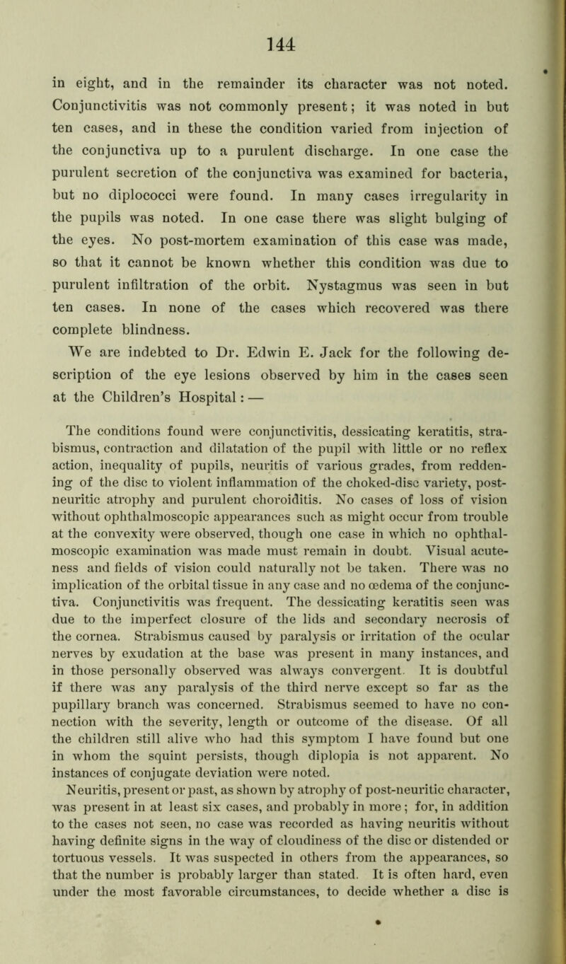 in eight, and in the remainder its character was not noted. Conjunctivitis was not commonly present; it was noted in but ten cases, and in these the condition varied from injection of the conjunctiva up to a purulent discharge. In one case the purulent secretion of the conjunctiva was examined for bacteria, but no diplococci were found. In many cases irregularity in the pupils was noted. In one case there was slight bulging of the eyes. No post-mortem examination of this case was made, so that it cannot be known whether this condition was due to purulent infiltration of the orbit. Nystagmus was seen in but ten cases. In none of the cases which recovered was there complete blindness. We are indebted to Dr. Edwin E. Jack for the following de- scription of the eye lesions observed by him in the cases seen at the Children’s Hospital: — The conditions found were conjunctivitis, dessicating keratitis, stra- bismus, contraction and dilatation of the pupil with little or no reflex action, inequality of pupils, neuritis of various grades, from redden- ing of the disc to violent inflammation of the choked-disc variety, post- neuritic atrophy and purulent choroiditis. No cases of loss of vision without ophthalmoscopic appearances such as might occur from trouble at the convexity were observed, though one case in which no ophthal- moscopic examination was made must remain in doubt. Visual acute- ness and fields of vision could naturally not be taken. There was no implication of the orbital tissue in any case and no oedema of the conjunc- tiva. Conjunctivitis was frequent. The dessicating keratitis seen was due to the imperfect closure of the lids and secondary necrosis of the cornea. Strabismus caused by paralysis or irritation of the ocular nerves by exudation at the base was present in many instances, and in those personally observed was alwaj^s convergent. It is doubtful if there was any paralysis of the third nerve except so far as the pupillary branch was concerned. Strabismus seemed to have no con- nection with the severity, length or outcome of the disease. Of all the children still alive who had this symptom I have found but one in whom the squint persists, though diplopia is not apparent. No instances of conjugate deviation were noted. Neuritis, present or past, as shown by atrophy of post-neuritic character, was present in at least six cases, and probably in more; for, in addition to the cases not seen, no case was recorded as having neuritis without having definite signs in the way of cloudiness of the disc or distended or tortuous vessels. It was suspected in others from the appearances, so that the number is probably larger than stated. It is often hard, even under the most favorable circumstances, to decide whether a disc is