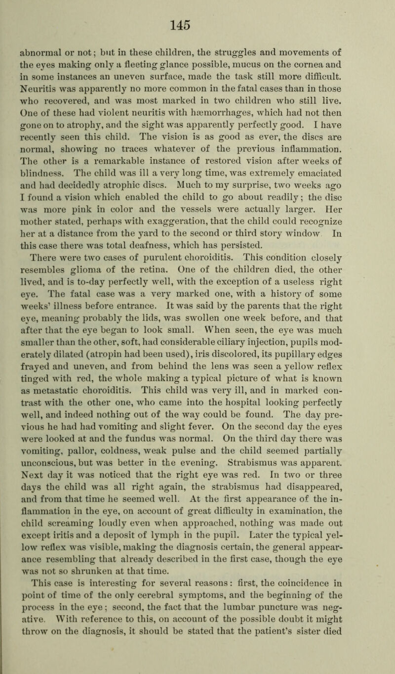 abnormal or not; but in these children, the struggles and movements of the eyes making only a fleeting glance possible, mucus on the cornea and in some instances an uneven surface, made the task still more difficult. Neuritis was apparently no more common in the fatal cases than in those who recovered, and was most marked in two children who still live. One of these had violent neuritis with haemorrhages, which had not then gone on to atrophy, and the sight was apparently perfectly good. I have recently seen this child. The vision is as good as ever, the discs are normal, showing no traces whatever of the previous inflammation. The other is a remarkable instance of restored vision after weeks of blindness. The child was ill a very long time, was extremely emaciated and had decidedly atrophic discs. Much to my surprise, two weeks ago I found a vision which enabled the child to go about readily; the disc was more pink in color and the vessels were actually larger. Her mother stated, perhaps with exaggeration, that the child could recognize her at a distance from the yard to the second or third story window In this case there was total deafness, which has persisted. There were two cases of purulent choroiditis. This condition closely resembles glioma of the retina. One of the children died, the other lived, and is to-day perfectly well, with the exception of a useless right eye. The fatal case was a very marked one, with a history of some weeks’ illness before entrance. It was said by the parents that the right eye, meaning probably the lids, was swollen one week before, and that after that the eye began to look small. When seen, the eye was much smaller than the other, soft, had considerable ciliary injection, pupils mod- erately dilated (atropin had been used), iris discolored, its pupillary edges frayed and uneven, and from behind the lens was seen a yellow reflex tinged with red, the whole making a typical picture of what is known as metastatic choroiditis. This child was very ill, and in marked con- trast with the other one, who came into the hospital looking perfectly well, and indeed nothing out of the way could be found. The day pre- vious he had had vomiting and slight fever. On the second day the eyes were looked at and the fundus was normal. On the third day there was vomiting, pallor, coldness, weak pulse and the child seemed partially unconscious, but was better in the evening. Strabismus was apparent. Next day it was noticed that the right eye was red. In two or three days the child was all right again, the strabismus had disappeared, and from that time he seemed well. At the first appearance of the in- flammation in the eye, on account of great difficulty in examination, the child screaming loudly even when approached, nothing was made out except iritis and a deposit of lymph in the pupil. Later the typical yel- low reflex was visible, making the diagnosis certain, the general appear- ance resembling that already described in the first case, though the eye was not so shrunken at that time. This case is interesting for several reasons: first, the coincidence in point of time of the only cerebral symptoms, and the beginning of the process in the eye; second, the fact that the lumbar puncture was neg- ative. With reference to this, on account of the possible doubt it might throw on the diagnosis, it should be stated that the patient’s sister died