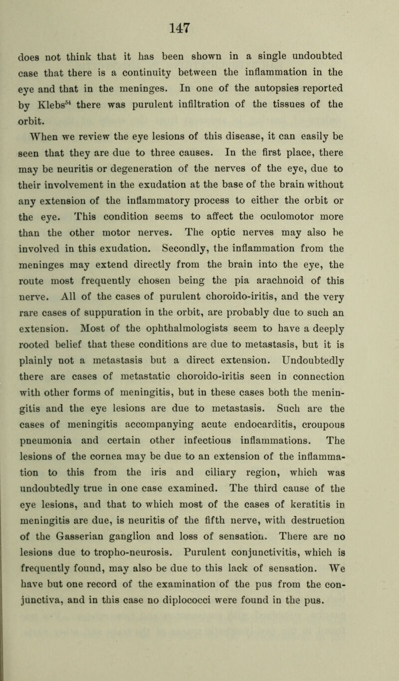 does not think that it has been shown in a single undoubted case that there is a continuity between the inflammation in the eye and that in the meninges. In one of the autopsies reported by Klebs54 there was purulent infiltration of the tissues of the orbit. When we review the eye lesions of this disease, it can easily be seen that they are due to three causes. In the first place, there may be neuritis or degeneration of the nerves of the eye, due to their involvement in the exudation at the base of the brain without any extension of the inflammatory process to either the orbit or the eye. This condition seems to affect the oculomotor more than the other motor nerves. The optic nerves may also be involved in this exudation. Secondly, the inflammation from the meninges may extend directly from the brain into the eye, the route most frequently chosen being the pia arachnoid of this nerve. All of the cases of purulent choroido-iritis, and the very rare cases of suppuration in the orbit, are probably due to such an extension. Most of the ophthalmologists seem to have a deeply rooted belief that these conditions are due to metastasis, but it is plainly not a metastasis but a direct extension. Undoubtedly there are cases of metastatic choroido-iritis seen in connection with other forms of meningitis, but in these cases both the menin- gitis and the eye lesions are due to metastasis. Such are the cases of meningitis accompanying acute endocarditis, croupous pneumonia and certain other infectious inflammations. The lesions of the cornea may be due to an extension of the inflamma- tion to this from the iris and ciliary region, which was undoubtedly true in one case examined. The third cause of the eye lesions, and that to which most of the cases of keratitis in meningitis are due, is neuritis of the fifth nerve, with destruction of the Gasserian ganglion and loss of sensation. There are no lesions due to tropho-neurosis. Purulent conjunctivitis, which is frequently found, may also be due to this lack of sensation. We have but one record of the examination of the pus from the con- junctiva, and in this case no diplococci were found in the pus.
