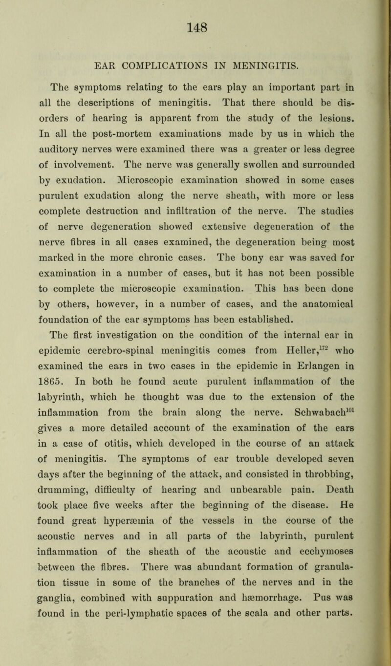EAR COMPLICATIONS IN MENINGITIS. The symptoms relating to the ears play an important part in all the descriptions of meningitis. That there should be dis- orders of hearing is apparent from the study of the lesions. In all the post-mortem examinations made by us in which the auditory nerves were examined there was a greater or less degree of involvement. The nerve was generally swollen and surrounded by exudation. Microscopic examination showed in some cases purulent exudation along the nerve sheath, with more or less complete destruction and infiltration of the nerve. The studies of nerve degeneration showed extensive degeneration of the nerve fibres in all cases examined, the degeneration being most marked in the more chronic cases. The bony ear was saved for examination in a number of cases,, but it has not been possible to complete the microscopic examination. This has been done by others, however, in a number of cases, and the anatomical foundation of the ear symptoms has been established. The first investigation on the condition of the internal ear in epidemic cerebro-spinal meningitis comes from Heller,172 who examined the ears in two cases in the epidemic in Erlangen in 1865. In both he found acute purulent inflammation of the labyrinth, which he thought was due to the extension of the inflammation from the brain along the nerve. Schwabach101 gives a more detailed account of the examination of the ears in a case of otitis, which developed in the course of an attack of meningitis. The symptoms of ear trouble developed seven days after the beginning of the attack, and consisted in throbbing, drumming, difficulty of hearing and unbearable pain. Death took place five weeks after the beginning of the disease. He found great hyperaemia of the vessels in the course of the acoustic nerves and in all parts of the labyrinth, purulent inflammation of the sheath of the acoustic and ecchymoses between the fibres. There was abundant formation of granula- tion tissue in some of the branches of the nerves and in the ganglia, combined with suppuration and haemorrhage. Pus was found in the peri-lymphatic spaces of the scala and other parts.