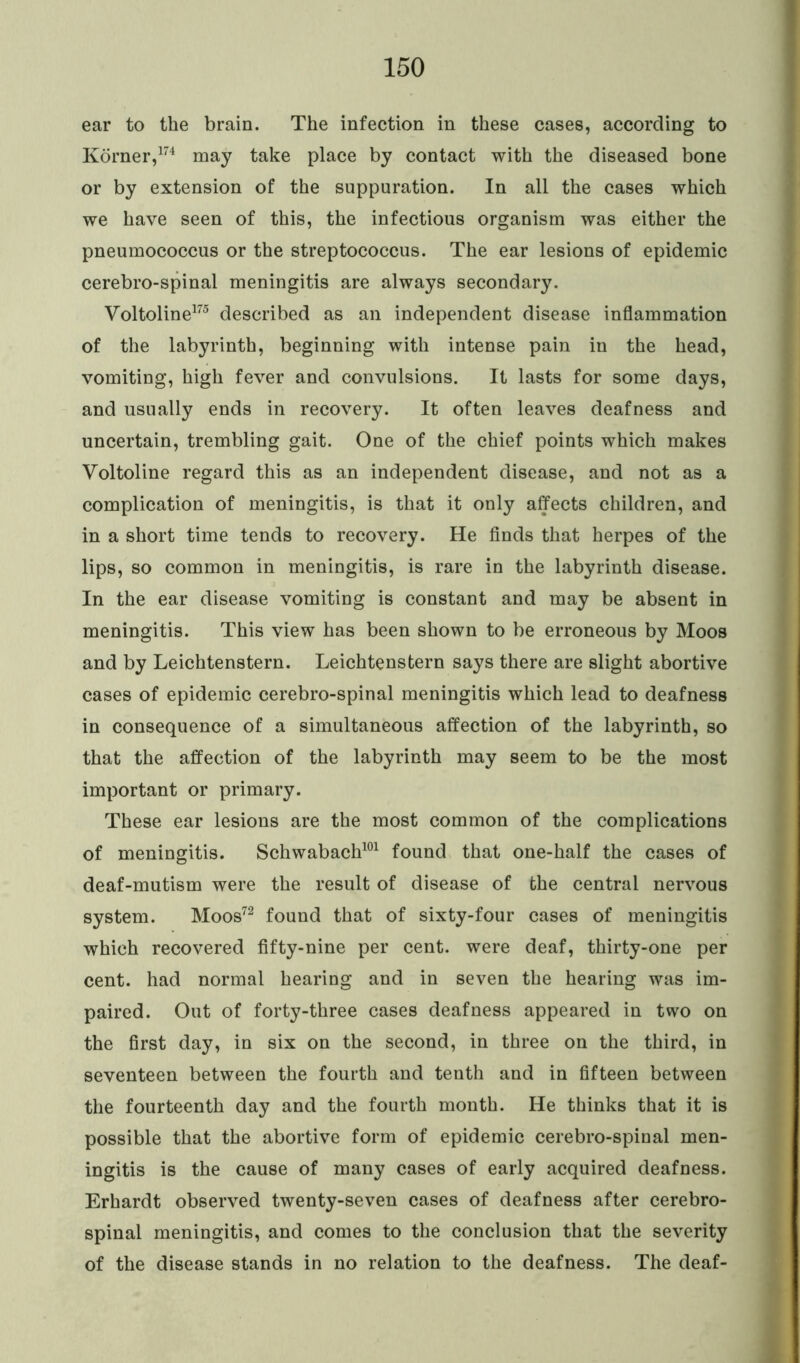 ear to the brain. The infection in these cases, according to Korner,174 may take place by contact with the diseased bone or by extension of the suppuration. In all the cases which we have seen of this, the infectious organism was either the pneumococcus or the streptococcus. The ear lesions of epidemic cerebro-spinal meningitis are always secondary. Voltoline175 described as an independent disease inflammation of the labyrinth, beginning with intense pain in the head, vomiting, high fever and convulsions. It lasts for some days, and usually ends in recovery. It often leaves deafness and uncertain, trembling gait. One of the chief points which makes Voltoline regard this as an independent disease, and not as a complication of meningitis, is that it only affects children, and in a short time tends to recovery. He finds that herpes of the lips, so common in meningitis, is rare in the labyrinth disease. In the ear disease vomiting is constant and may be absent in meningitis. This view has been shown to be erroneous by Moos and by Leichtenstern. Leichtensfcern says there are slight abortive cases of epidemic cerebro-spinal meningitis which lead to deafness in consequence of a simultaneous affection of the labyrinth, so that the affection of the labyrinth may seem to be the most important or primary. These ear lesions are the most common of the complications of meningitis. Schwabach101 found that one-half the cases of deaf-mutism were the result of disease of the central nervous system. Moos72 found that of sixty-four cases of meningitis which recovered fifty-nine per cent, were deaf, thirty-one per cent, had normal hearing and in seven the hearing was im- paired. Out of forty-three cases deafness appeared in two on the first day, in six on the second, in three on the third, in seventeen between the fourth and tenth and in fifteen between the fourteenth day and the fourth month. He thinks that it is possible that the abortive form of epidemic cerebro-spinal men- ingitis is the cause of many cases of early acquired deafness. Erhardt observed twenty-seven cases of deafness after cerebro- spinal meningitis, and comes to the conclusion that the severity of the disease stands in no relation to the deafness. The deaf-