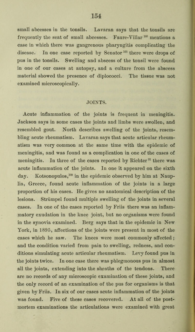 small abcesses in the tonsils. Lavaran says that the tonsils are frequently the seat of small abcesses. Faure-Villar160 mentions a case in which there was gangrenous pharyngitis complicating the disease. In one case reported by Senator103 there were drops of pus in the tonsils. Swelling and abscess of the tonsil were found in one of our cases at autopsy, and a culture from the abscess material showed the presence of diplococci. The tissue was not examined microscopically. JOINTS. Acute inflammation of the joints is frequent in meningitis. Jackson says in some cases the joints and limbs were swollen, and resembled gout. North describes swelling of the joints, resem- bling acute rheumatism. Lavaran says that acute articular rheum- atism was very common at the same time with the epidemic of meningitis, and was found as a complication in one of the cases of meningitis. In three of the cases reported by Richter91 there was acute inflammation of the joints. In one it appeared on the sixth day. Kotsonopulos,109 in the epidemic observed by him at Naup- lia, Greece, found acute inflammation of the joints in a large proportion of his cases. He gives no anatomical description of the lesions. Striimpel found multiple swelling of the joints in several cases. In one of the cases reported by Friis there was an inflam- matory exudation in the knee joint, but no organisms were found in the synovia examined. Berg says that in the epidemic in New York, in 1895, affections of the joints were present in most of the cases which he saw. The knees were most commonly affected; and the condition varied from pain to swelling, redness, and con- ditions simulating acute articular rheumatism. Levy found pus in the joints twice. In one case there was phlegmonous pus in almost all the joints, extending into the sheaths of the tendons. There are no records of any microscopic examination of these joints, and the only record of an examination of the pus for organisms is that given by Friis. In six of our cases acute inflammation of the joints was found. Five of these cases recovered. At all of the post- mortem examinations the articulations were examined with great