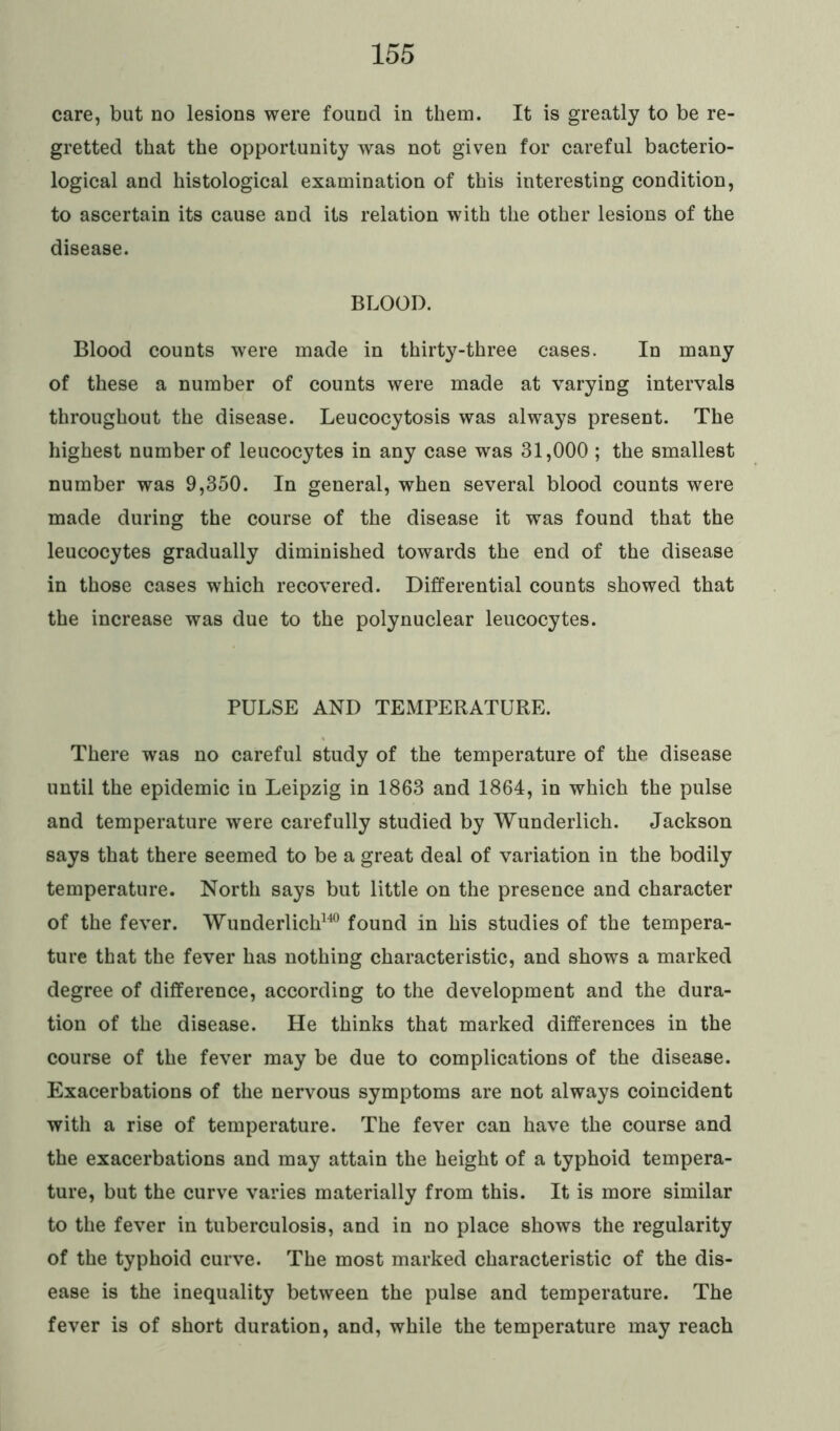 care, but no lesions were found in them. It is greatly to be re- gretted that the opportunity was not given for careful bacterio- logical and histological examination of this interesting condition, to ascertain its cause and its relation with the other lesions of the disease. BLOOD. Blood counts were made in thirty-three cases. In many of these a number of counts were made at varying intervals throughout the disease. Leucocytosis was always present. The highest number of leucocytes in any case was 31,000 ; the smallest number was 9,350. In general, when several blood counts were made during the course of the disease it was found that the leucocytes gradually diminished towards the end of the disease in those cases which recovered. Differential counts showed that the increase was due to the polynuclear leucocytes. PULSE AND TEMPERATURE. There was no careful study of the temperature of the disease until the epidemic in Leipzig in 1863 and 1864, in which the pulse and temperature were carefully studied by Wunderlich. Jackson says that there seemed to be a great deal of variation in the bodily temperature. North says but little on the presence and character of the fever. Wunderlich140 found in his studies of the tempera- ture that the fever has nothing characteristic, and shows a marked degree of difference, according to the development and the dura- tion of the disease. He thinks that marked differences in the course of the fever may be due to complications of the disease. Exacerbations of the nervous symptoms are not always coincident with a rise of temperature. The fever can have the course and the exacerbations and may attain the height of a typhoid tempera- ture, but the curve varies materially from this. It is more similar to the fever in tuberculosis, and in no place shows the regularity of the typhoid curve. The most marked characteristic of the dis- ease is the inequality between the pulse and temperature. The fever is of short duration, and, while the temperature may reach