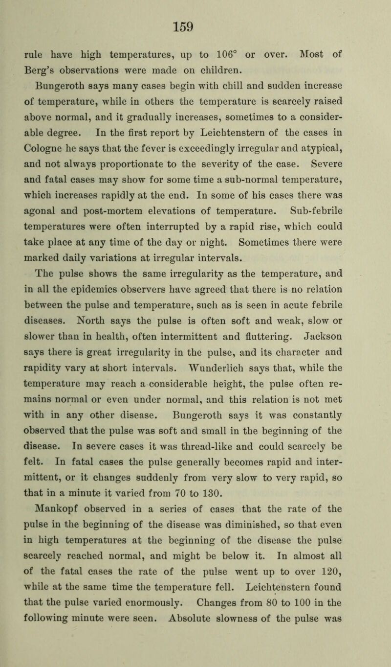rule have high temperatures, up to 106° or over. Most of Berg’s observations were made on children. Bungeroth says many cases begin with chill and sudden increase of temperature, while in others the temperature is scarcely raised above normal, and it gradually increases, sometimes to a consider- able degree. In the first report by Leichtenstern of the cases in Cologne he says that the fever is exceedingly irregular and atypical, and not always proportionate to the severity of the case. Severe and fatal cases may show for some time a sub-normal temperature, which increases rapidly at the end. In some of his cases there was agonal and post-mortem elevations of temperature. Sub-febrile temperatures were often interrupted by a rapid rise, which could take place at any time of the day or night. Sometimes there were marked daily variations at irregular intervals. The pulse shows the same irregularity as the temperature, and in all the epidemics observers have agreed that there is no relation between the pulse and temperature, such as is seen in acute febrile diseases. North says the pulse is often soft and weak, slow or slower than in health, often intermittent and fluttering. Jackson says there is great irregularity in the pulse, and its charecter and rapidity vary at short intervals. Wunderlich says that, while the temperature may reach a considerable height, the pulse often re- mains normal or even under normal, and this relation is not met with in any other disease. Bungeroth says it was constantly observed that the pulse was soft and small in the beginning of the disease. In severe cases it was thread-like and could scarcely be felt. In fatal cases the pulse generally becomes rapid and inter- mittent, or it changes suddenly from very slow to very rapid, so that in a minute it varied from 70 to 130. Mankopf observed in a series of cases that the rate of the pulse in the beginning of the disease was diminished, so that even in high temperatures at the beginning of the disease the pulse scarcely reached normal, and might be below it. In almost all of the fatal cases the rate of the pulse went up to over 120, while at the same time the temperature fell. Leichtenstern found that the pulse varied enormously. Changes from 80 to 100 in the following minute were seen. Absolute slowness of the pulse was