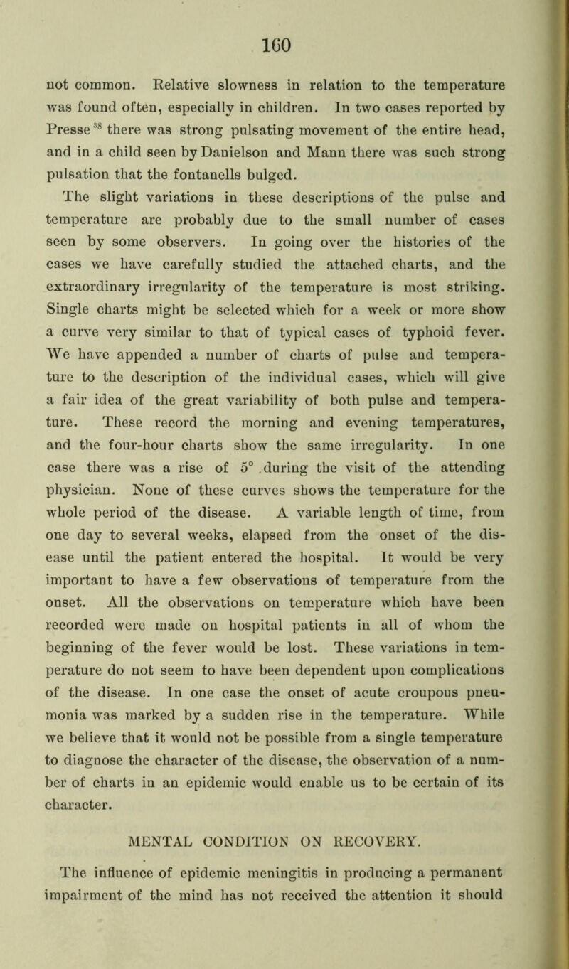 ICO not common. Relative slowness in relation to the temperature was found often, especially in children. In two cases reported by Presse38 there was strong pulsating movement of the entire head, and in a child seen by Danielson and Mann there was such strong pulsation that the fontanells bulged. The slight variations in these descriptions of the pulse and temperature are probably due to the small number of cases seen by some observers. In going over the histories of the cases we have carefully studied the attached charts, and the extraordinary irregularity of the temperature is most striking. Single charts might be selected which for a week or more show a curve very similar to that of typical cases of typhoid fever. We have appended a number of charts of pulse and tempera- ture to the description of the individual cases, which will give a fair idea of the great variability of both pulse and tempera- ture. These record the morning and evening temperatures, and the four-hour charts show the same irregularity. In one case there was a rise of 5° during the visit of the attending physician. None of these curves shows the temperature for the whole period of the disease. A variable length of time, from one day to several weeks, elapsed from the onset of the dis- ease until the patient entered the hospital. It would be very important to have a few observations of temperature from the onset. All the observations on temperature which have been recorded were made on hospital patients in all of whom the beginning of the fever would be lost. These variations in tem- perature do not seem to have been dependent upon complications of the disease. In one case the onset of acute croupous pneu- monia was marked by a sudden rise in the temperature. While we believe that it would not be possible from a single temperature to diagnose the character of the disease, the observation of a num- ber of charts in an epidemic would enable us to be certain of its character. MENTAL CONDITION ON RECOVERY. The influence of epidemic meningitis in producing a permanent impairment of the mind has not received the attention it should