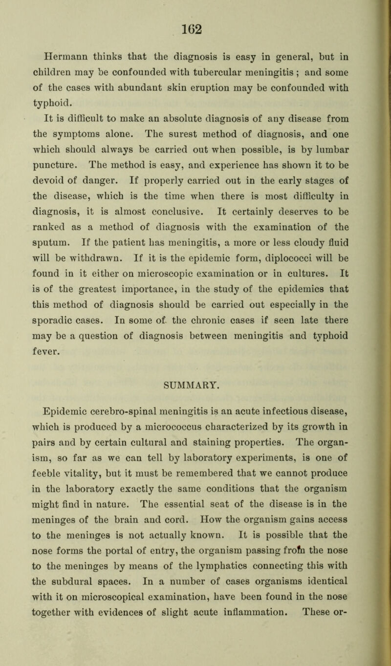 1G2 Hermann thinks that the diagnosis is easy in general, but in children may be confounded with tubercular meningitis ; and some of the cases with abundant skin eruption may be confounded with typhoid. It is difficult to make an absolute diagnosis of any disease from the symptoms alone. The surest method of diagnosis, and one which should always be carried out when possible, is by lumbar puncture. The method is easy, and experience has shown it to be devoid of danger. If properly carried out in the early stages of the disease, which is the time when there is most difficulty in diagnosis, it is almost conclusive. It certainly deserves to be ranked as a method of diagnosis with the examination of the sputum. If the patient has meningitis, a more or less cloudy fluid will be withdrawn. If it is the epidemic form, diplococci will be found in it either on microscopic examination or in cultures. It is of the greatest importance, in the study of the epidemics that this method of diagnosis should be carried out especially in the sporadic cases. In some of- the chronic cases if seen late there may be a question of diagnosis between meningitis and typhoid fever. SUMMARY. Epidemic cerebro-spinal meningitis is an acute infectious disease, which is produced by a micrococcus characterized by its growth in pairs and by certain cultural and staining properties. The organ- ism, so far as we can tell by laboratory experiments, is one of feeble vitality, but it must be remembered that we cannot produce in the laboratory exactly the same conditions that the organism might find in nature. The essential seat of the disease is in the meninges of the brain and cord. How the organism gains access to the meninges is not actually known. It is possible that the nose forms the portal of entry, the organism passing frofn the nose to the meninges by means of the lymphatics connecting this with the subdural spaces. In a number of cases organisms identical with it on microscopical examination, have been found in the nose together with evidences of slight acute inflammation. These or-