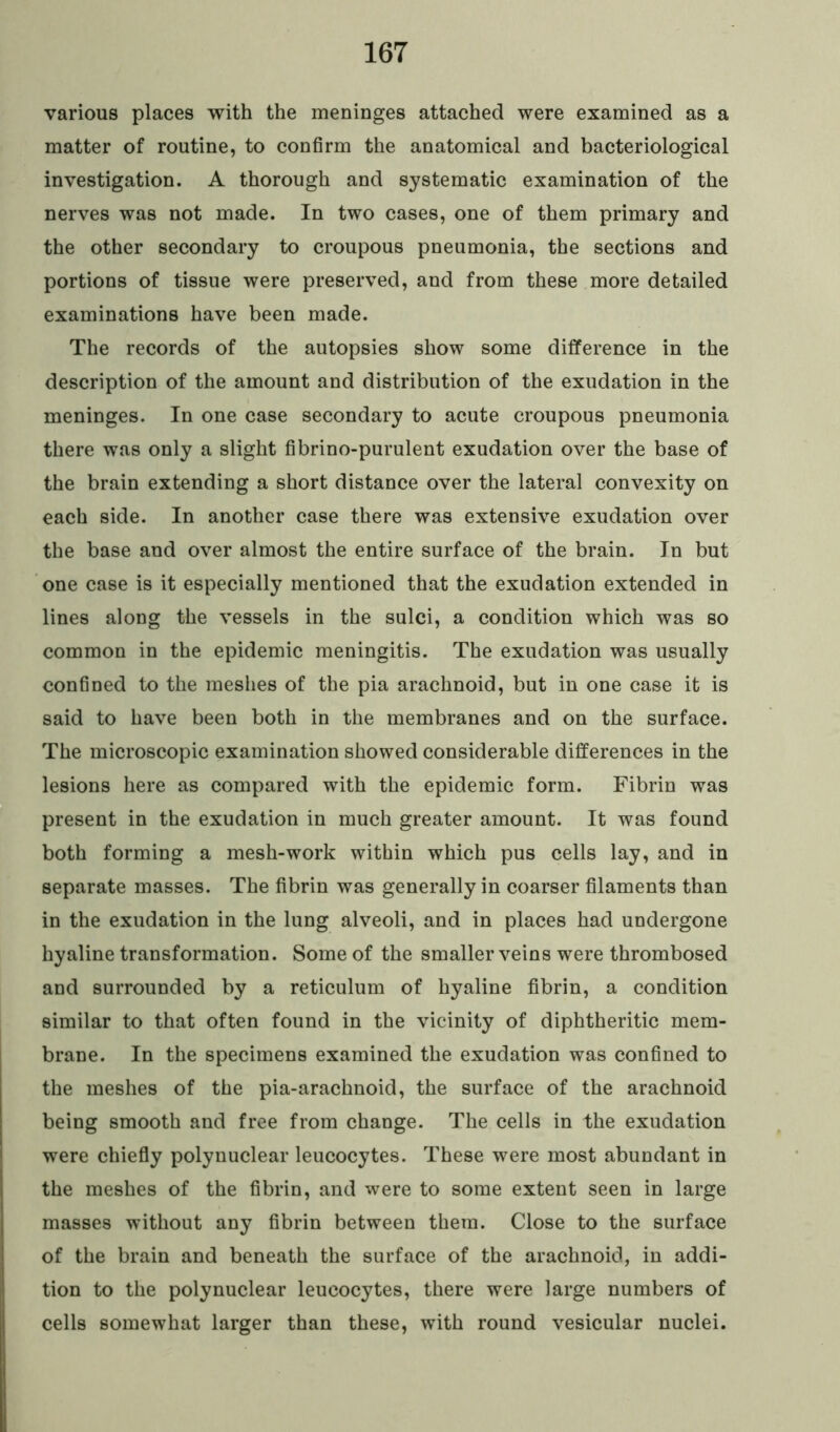 various places with the meninges attached were examined as a matter of routine, to confirm the anatomical and bacteriological investigation. A thorough and systematic examination of the nerves was not made. In two cases, one of them primary and the other secondary to croupous pneumonia, the sections and portions of tissue were preserved, and from these more detailed examinations have been made. The records of the autopsies show some difference in the description of the amount and distribution of the exudation in the meninges. In one case secondary to acute croupous pneumonia there was only a slight fibrino-purulent exudation over the base of the brain extending a short distance over the lateral convexity on each side. In another case there was extensive exudation over the base and over almost the entire surface of the brain. In but one case is it especially mentioned that the exudation extended in lines along the vessels in the sulci, a condition which was so common in the epidemic meningitis. The exudation was usually confined to the meshes of the pia arachnoid, but in one case it is said to have been both in the membranes and on the surface. The microscopic examination showed considerable differences in the lesions here as compared with the epidemic form. Fibrin was present in the exudation in much greater amount. It was found both forming a mesh-work within which pus cells lay, and in separate masses. The fibrin was generally in coarser filaments than in the exudation in the lung alveoli, and in places had undergone hyaline transformation. Some of the smaller veins were thrombosed and surrounded by a reticulum of hyaline fibrin, a condition similar to that often found in the vicinity of diphtheritic mem- brane. In the specimens examined the exudation was confined to the meshes of the pia-arachnoid, the surface of the arachnoid being smooth and free from change. The cells in the exudation were chiefly polynuclear leucocytes. These were most abundant in the meshes of the fibrin, and were to some extent seen in large masses without any fibrin between them. Close to the surface of the brain and beneath the surface of the arachnoid, in addi- tion to the polynuclear leucocytes, there were large numbers of cells somewhat larger than these, with round vesicular nuclei.
