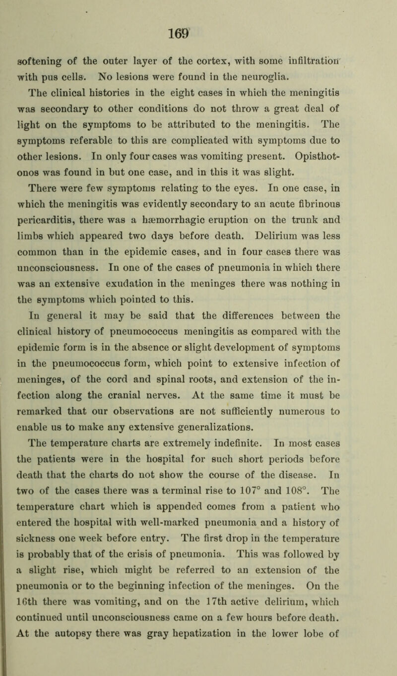 softening of the outer layer of the cortex, with some infiltration with pus cells. No lesions were found in the neuroglia. The clinical histories in the eight cases in which the meningitis was secondary to other conditions do not throw a great deal of light on the symptoms to be attributed to the meningitis. The symptoms referable to this are complicated with symptoms due to other lesions. In only four cases was vomiting present. Opisthot- onos was found in but one case, and in this it was slight. There were few symptoms relating to the eyes. In one case, in which the meningitis was evidently secondary to an acute fibrinous pericarditis, there was a haemorrhagic eruption on the trunk and limbs which appeared two days before death. Delirium was less common than in the epidemic cases, and in four cases there was unconsciousness. In one of the cases of pneumonia in which there was an extensive exudation in the meninges there was nothing in the symptoms which pointed to this. In general it may be said that the differences between the clinical history of pneumococcus meningitis as compared with the epidemic form is in the absence or slight development of symptoms in the pneumococcus form, which point to extensive infection of meninges, of the cord and spinal roots, and extension of the in- fection along the cranial nerves. At the same time it must be remarked that our observations are not sufficiently numerous to enable us to make any extensive generalizations. The temperature charts are extremely indefinite. In most cases the patients were in the hospital for such short periods before death that the charts do not show the course of the disease. In two of the cases there was a terminal rise to 107° and 108°. The temperature chart which is appended comes from a patient who entered the hospital with well-marked pneumonia and a history of sickness one week before entry. The first drop in the temperature is probably that of the crisis of pneumonia. This was followed by a slight rise, which might be referred to an extension of the pneumonia or to the beginning infection of the meninges. On the lGtli there was vomiting, and on the 17th active delirium, which continued until unconsciousness came on a few hours before death. At the autopsy there was gray hepatization in the lower lobe of