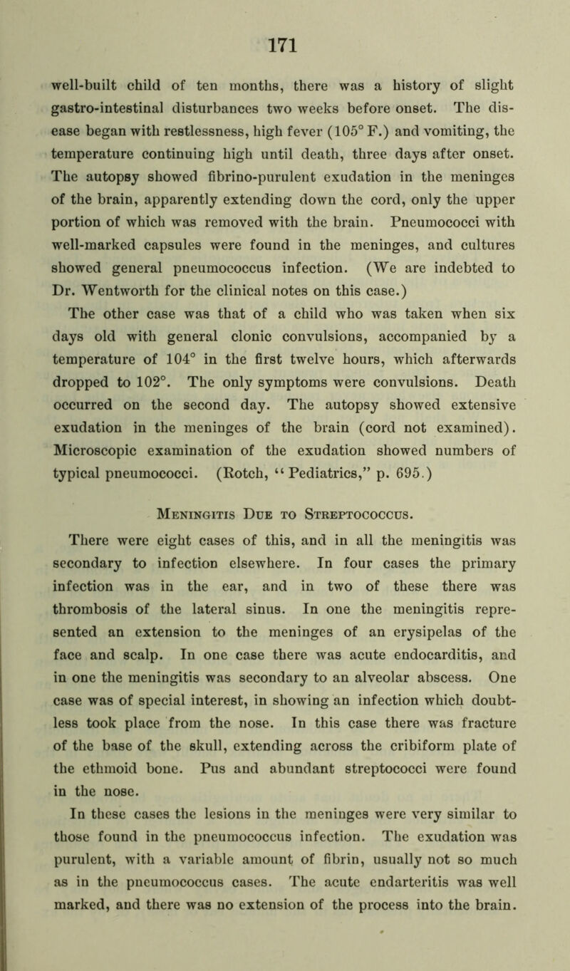 well-built child of ten months, there was a history of slight gastro-intestinal disturbances two weeks before onset. The dis- ease began with restlessness, high fever (105° F.) and vomiting, the temperature continuing high until death, three days after onset. The autopsy showed fibrino-purulent exudation in the meninges of the brain, apparently extending down the cord, only the upper portion of which was removed with the brain. Pneumococci with well-marked capsules were found in the meninges, and cultures showed general pneumococcus infection. (We are indebted to Dr. Wentworth for the clinical notes on this case.) The other case was that of a child who was taken when six days old with general clonic convulsions, accompanied by a temperature of 104° in the first twelve hours, which afterwards dropped to 102°. The only symptoms were convulsions. Death occurred on the second day. The autopsy showed extensive exudation in the meninges of the brain (cord not examined). Microscopic examination of the exudation showed numbers of typical pneumococci. (Rotch, “Pediatrics,” p. 695.) Meningitis Due to Streptococcus. There were eight cases of this, and in all the meningitis was secondary to infection elsewhere. In four cases the primary infection was in the ear, and in two of these there was thrombosis of the lateral sinus. In one the meningitis repre- sented an extension to the meninges of an erysipelas of the face and scalp. In one case there was acute endocarditis, and in one the meningitis was secondary to an alveolar abscess. One case was of special interest, in showing an infection which doubt- less took place from the nose. In this case there was fracture of the base of the skull, extending across the cribiform plate of the ethmoid bone. Pus and abundant streptococci were found in the nose. In these cases the lesions in the meninges were very similar to those found in the pneumococcus infection. The exudation was purulent, with a variable amount of fibrin, usually not so much as in the pneumococcus cases. The acute endarteritis was well marked, and there was no extension of the process into the brain.