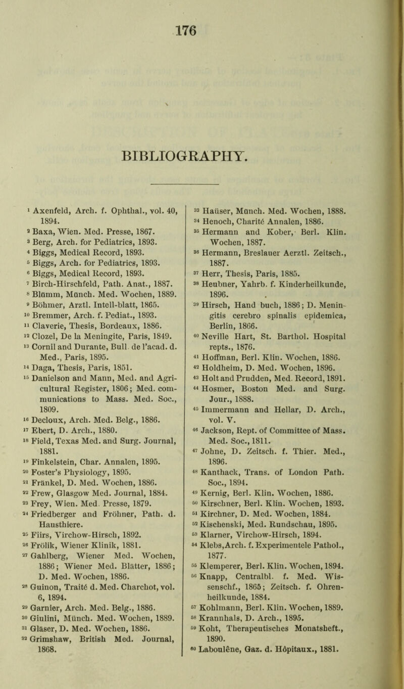 BIBLIOGRAPHY. 1 Axenfeld, Arch. f. Ophthal., vol. 40, 1894. 3 Baxa, Wien. Med. Presse, 1867. 3 Berg, Arch, for Pediatrics, 1893. 4 Biggs, Medical Record, 1893. 5 Biggs, Arch, for Pediatrics, 1893. 6 Biggs, Medical Record, 1893. 7 Birch-Hirschfeld, Path. Anat., 1887. 8 Blumm, Munch. Med. Wochen, 1889. 9 Bohmer, Arztl. Intell-blatt, 1865. 10 Bremmer, Arch. f. Pediat., 1893. 11 Claverie, Thesis, Bordeaux, 1886. 13 Clozel, De la Meningite, Paris, 1849. 13 Cornil and Durante, Bull, de l’acad. d. Med., Paris, 1895. 14 Daga, Thesis, Paris, 1851. 15 Danielson and Mann, Med. and Agri- cultural Register, 1806; Med. com- munications to Mass. Med. Soc., 1809. 16 Decloux, Arch. Med. Belg., 1886. 17 Ebert, D. Arch., 1880. 18 Field, Texas Med. and Surg. Journal, 1881. 19 Finkelstein, Char. Annalen, 1895. 20 Foster’s Physiology, 1895. 21 Frankel, D. Med. Wochen, 1886. 22 Frew, Glasgow Med. Journal, 1884. 23 Frey, Wien. Med. Presse, 1879. 24 Friedberger and Frohner, Path. d. Hausthiere. 20 Fiirs, Virchow-Hirsch, 1892. 28 Frolik, Wiener Klinik, 1881. 27 Gahlberg, Wiener Med. Wocheu, 1886; Wiener Med. Blatter, 1886; D. Med. Wochen, 1886. 28 Guinon, Trait6 d. Med. Charchot, vol. 6, 1894. 29 Gamier, Arch. Med. Belg., 1886. 30 Giulini, Munch. Med. Wochen, 1889. 31 Glaser, D. Med. Wochen, 1886. 82 Grimshaw, British Med. Journal, 1868. 33 Hauser, Munch. Med. Wochen, 1888. 34 Henoch, Charit6 Annalen, 1886. 36 Hermann and Kober, Berl. Klin. Wochen, 1887. 38 Hermann, Breslauer Aerztl. Zeitsch., 1887. 37 Herr, Thesis, Paris, 1885. 38 Heubner, Yahrb. f. Kinderheilkunde, 1896. 39 Hirsch, Hand buch, 1886; D. Menin gitis cerebro spinalis epidemica, Berlin, 1866. 40 Neville Hart, St. Barthol. Hospital repts., 1876. 41 Hoffman, Berl. Klin. Wochen, 1886. 42 Holdheim, D. Med. Wochen, 1896. 43 Holt and Prudden, Med. Record, 1891. 44 Hosmer, Boston Med. and Surg. Jour., 1888. 45 Immermann and Hellar, D. Arch., vol. V. 48 Jackson, Rept. of Committee of Mass. Med. Soc., 1811. 47 Johne, D. Zeitsch. f. Thier. Med., 1896. 48 Kanthaclc, Trans, of London Path. Soc., 1894. 49 Kernig, Berl. Klin. Wochen, 1886. 60 Kirschner, Berl. Klin. Wochen, 1893. 61 Kirchner, D. Med. Wochen, 1884. 52 Kischenski, Med. Rundschau, 1895. 63 Klarner, Virchow-Hirsch, 1894. 64 Klebs,Arch. f. Experimentele Pathol., 1877. 86 Klemperer, Berl. Klin. Wochen, 1894. 68 Knapp, Centralbl. f. Med. Wis- senschf., 1865; Zeitsch. f. Ohren- heilkunde, 1884. 87 Kohlmann, Berl. Klin. Wochen, 1889. 68 Krannhals, D. Arch., 1895. 89 Koht, Therapeutisches Monatsbeft., 1890. 80 Laboulene, Gaz. d. Hdpitaux., 1881.