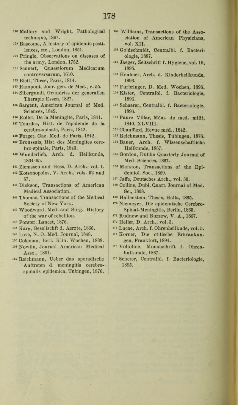 1“ Mallory and Wright, Pathological technique, 1897. 129 Bascome, A history of epidemic pesti- lences, etc., London, 1851. 130 Pringle, Observations on diseases of the army, London, 1752. 131 Sennert, Quaestiorum Medicarum controversarum, 1610. 132 Biett, These, Paris, 1814. 133 Rampont, Jour. gen. de Med., v. 55. 134 Sibergundi, Grundriss der generallen Therapie Essen, 1827. 135 Sargent, American Journal of Med. Sciences, 1849. i38 Rollet, De la Meningite, Paris, 1841. i87 Tourdes, Hist, de l’epidemie de la cerebro-spinale, Paris, 1842. i38 Forget, Gaz. Med. de Paris, 1842. i3» Broussais, Hist, des Meningites cere- bro-spinale, Paris, 1843. ho Wunderlich, Arch. d. Heilkunde, 1864-65. 141 Ziemssen and Hess, D. Arch., vol. 1. 142 Kotsonopolos, V. Arch., vols. 52 and 57. 143 Dickson, Transactions of American Medical Association. 144 Thomas, Transactions of the Medical Society of New York. 145 Woodward, Med. and Surg. History of the war of rebellion. 146 Forster, Lancet, 1876. 147 Karg, Gesellschft d. Aerzte, 1866. 149 Love, N. O. Med. Journal, 1848. iso Coleman, Berl. Klin. Wochen, 1888. i5i Nowlin, Journal American Medical Asso., 1891. I62 Reichmann, Ueber das sporadische Auftreten d. meningitis cerebro- spinalis epidemica, Tubingen, 1876. 153 Williams, Transactions of the Asso- ciation of American Physicians, vol. XII. 154 Goldschmidt, Centralbl. f. Bacteri- ologie, 1887. i65 Jaeger, Zeitschrift f. Hygiene, vol. 19, 1895. i5« Heubner, Arch. d. Kinderheilkunde, 1896. i67 Furbringer, D. Med. Wochen, 1896. i58 Kister, Centralbl. f. Bacteriologie, 1896. iso Schaerer, Centralbl. f. Bacteriologie, 1896. I00 Faure Villar, M6m. de med. milit, 1840, XLV1II. i«i Chauffard, Revue m6d., 1842. i«2 Reichmann, Thesis, Tubingen, 1876. i64 Bauer, Arch. f. Wissenschaftliche Heilkunde, 1867. i85 Gordon, Dublin Quarterly Journal of Med. Sciences, 1867. I®6 Marston, Transactions of the Epi- demiol. Soc., 1869. i«7 Jaffe, Deutsches Arch., vol. 30. i88 Collins, Dubl. Quart. Journal of Med. Sc., 1868. 169 Hallenstein, Thesis, Halla, 1865. 170 Niemeyer, Die epidemische Cerebro- spinal-Meningitis, Berlin, 1865. 171 Rudnew and Burzew, V. A., 1867. 172 Heller, D. Arch., vol. 3. ,73 Lucae, Arch. f. Ohrenheilkude, vol. 5. 174 Korner, Die otitische Erkrankun- gen, Frankfort, 1894. 175 Yoltoline, Monatschrift f. Ohren- hulkunde, 1867. 176 Scherer, Centralbl. f. Bacteriologie, 1895.