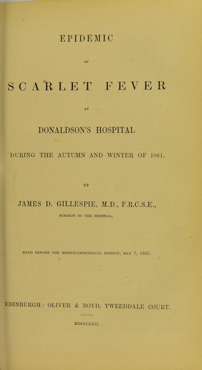 EPIDEMIC OP SCARLET FEVER DONALDSON’S HOSPITAL DURING THE AUTUMN AND WINTER OF 1861. JAMES D. GILLESPIE, M.D., F.R.C.S.E., SURGEON TO THE HOSPITAL. READ BEFORE THE MEDICO-CHIKURG1CAL SOCIETY, MAY 7, 1862. EDINBURGH: OLIVER & BOYD, TWEEDDALE COURT. MDCCCLXII.