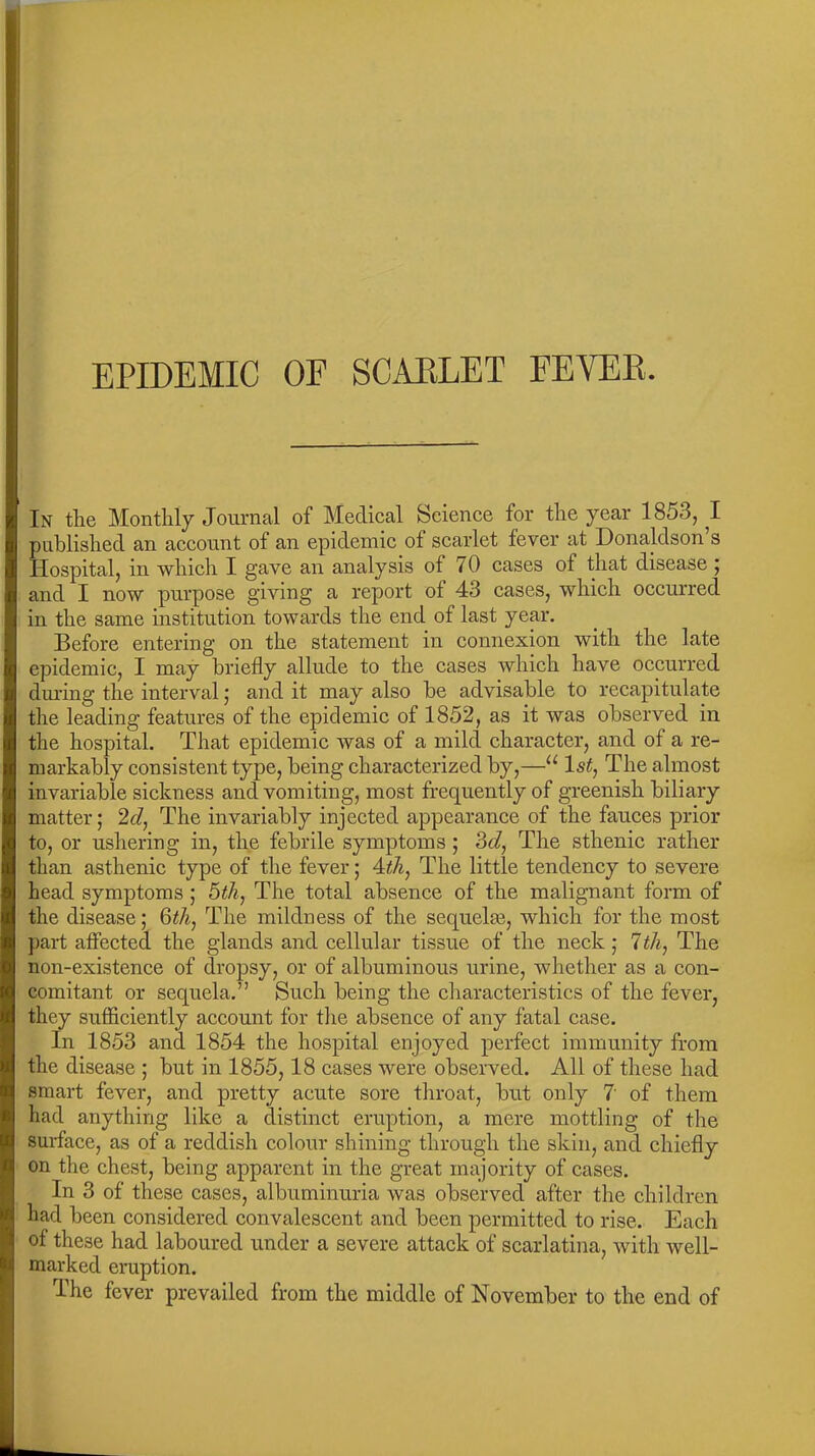 EPIDEMIC OF SCAELET FEVEB. In the Monthly Journal of Medical Science for the year 1853, I published an account of an epidemic of scarlet fever at Donaldson’s Hospital, in which I gave an analysis of 70 cases of that disease 5 and I now purpose giving a report of 43 cases, which occurred in the same institution towards the end of last year. Before entering on the statement in connexion with the late epidemic, I may briefly allude to the cases which have occurred during the interval • and it may also be advisable to recapitulate the leading features of the epidemic of 1852, as it was observed in the hospital. That epidemic was of a mild character, and of a re- markably consistent type, being characterized by,—111st, The almost invariable sickness and vomiting, most frequently of greenish biliary matter; 2d, The invariably injected appearance of the fauces prior to, or ushering in, the febrile symptoms ; 3d, The sthenic rather than asthenic type of the fever; 4th, The little tendency to severe head symptoms; 5th, The total absence of the malignant form of the disease; 6th, The mildness of the sequelas, which for the most part affected the glands and cellular tissue of the neck ; 7th, The non-existence of dropsy, or of albuminous urine, whether as a con- comitant or sequela.” Such being the characteristics of the fever, they sufficiently account for the absence of any fatal case. In 1853 and 1854 the hospital enjoyed perfect immunity from the disease ; but in 1855,18 cases were observed. All of these had smart fever, and pretty acute sore throat, but only 7' of them had anything like a distinct eruption, a mere mottling of the surface, as of a reddish colour shining through the skin, and chiefly on the chest, being apparent in the great majority of cases. In 3 of these cases, albuminuria was observed after the children had been considered convalescent and been permitted to rise. Each of these had laboured under a severe attack of scarlatina, with well- marked eruption. The fever prevailed from the middle of November to the end of