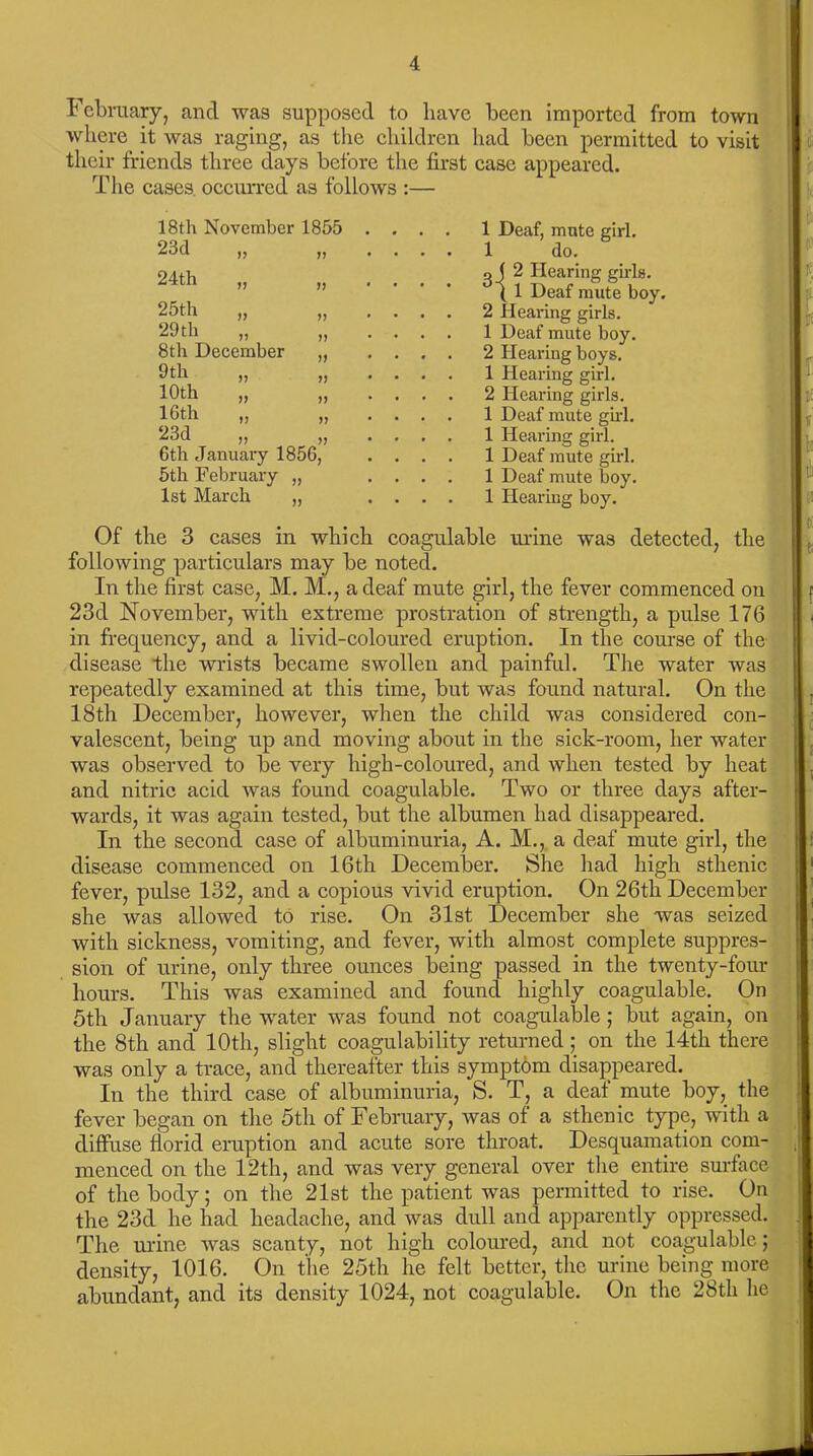 February, and was supposed to have been imported from town where it was raging, as the children had been permitted to visit their friends three days before the first case appeared. The cases occurred as follows :— 18th November 1855 23cl „ „ 24th „ „ 25th „ „ 29 th „ 8th December 9th 10th 16th 23d 6th January 1856 5th February „ 1st March „ )•) >> 1J 1 Deaf, mute girl. 1 do. g ( 2 Hearing girls. ( 1 Deaf mute boy. 2 Hearing girls. 1 Deaf mute boy. 2 Hearing boys. 1 Hearing girl. 2 Hearing girls. t 1 Deaf mute girl. 1 Hearing girl. 1 Deaf mute girl. 1 Deaf mute boy. 1 Hearing boy. Of the 3 cases in which coagulable mine was detected, the following particulars may be noted. In the first case, M. M., a deaf mute girl, the fever commenced on 23d November, with extreme prostration of strength, a pulse 176 in frequency, and a livid-coloured eruption. In the course of the disease the wrists became swollen and painful. The water was repeatedly examined at this time, but was found natural. On the 18th December, however, when the child was considered con- valescent, being up and moving about in the sick-room, her water was observed to be very high-coloured, and when tested by heat and nitric acid was found coagulable. Two or three days after- wards, it was again tested, but the albumen had disappeared. In the second case of albuminuria, A. M., a deaf mute girl, the disease commenced on 16th December. She had high sthenic fever, pulse 132, and a copious vivid eruption. On 26th December she was allowed to rise. On 31st December she was seized with sickness, vomiting, and fever, with almost complete suppres- sion of urine, only three ounces being passed in the twenty-four hours. This was examined and found highly coagulable. On 5th January the water was found not coagulable ; but again, on the 8th and 10th, slight coagulability returned; on the 14th there was only a trace, and thereafter this symptom disappeared. In the third case of albuminuria, S. T, a deaf mute boy, the fever began on the 5th of February, was of a sthenic type, with a diffuse florid eruption and acute sore throat. Desquamation com- , menced on the 12th, and was very general over the entire surface of the body; on the 21st the patient was permitted to rise. On the 23d he had headache, and was dull and apparently oppressed. The urine was scanty, not high coloured, and not coagulable; density, 1016. On the 25th he felt better, the urine being more abundant, and its density 1024, not coagulable. On the 28th he