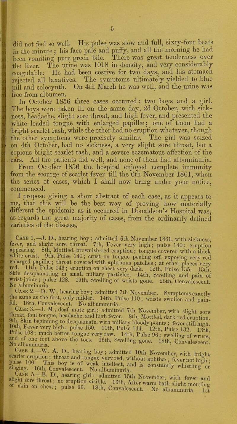 did not feel so well. His pulse was slow and full, sixty-four beats in the minute; his face pale and puffy, and all the morning he had been vomiting pure green bile. There was great tenderness over the liver. The urine was 1018 in density, and very considerably coagulable: He had been costive for two days, and his stomach rejected all laxatives. The symptoms ultimately yielded to blue pill and colocynth. On 4th March he was well, and the urine was free from albumen. In October 1856 three cases occurred ; two boys and a girl. The boys were taken ill on the same day, 2d October, with sick- ness, headache, slight sore throat, and high fever, and presented the white loaded tongue with enlarged papillae; one of them had a bright scarlet rash, while the other had no eruption whatever, though the other symptoms were precisely similar. The girl was seized on 4th October, had no sickness, a very slight sore throat, but a copious bright scarlet rash, and a severe eczematous affection of the ears. All the patients did well, and none of them had albuminuria. From October 1856 the hospital enjoyed complete immunity from the scourge of scarlet fever till the 6th November 1861, when the series of cases, which I shall now bring under your notice, commenced. I propose giving a short abstract of eacli case, as it appears to me, that this will be the best way of proving how materially different the epidemic as it occurred in Donaldson’s Hospital was, as regards the great majority of cases, from the ordinarily defined varieties of the disease. Case 1.— J. D., hearing boy ; admitted 6th November 1861, with sickness, fever, and slight sore throat. 7th, Fever very high; pulse 140; eruption appearing. 8tli, Mottled, brownish-red eruption ; tongue covered with a thick white crust. 9tli, Pulse 140; crust on tongue peeling off, exposing very red enlarged papillse; throat covered with aphthous patches ; at other places very red. 11th, Pulse 146 ; eruption on chest very dark. 12th, Pulse 135. 13th, Skin desquamating in small miliary particles. 14th, Swelling and pain of wrist-joints; pulse 128. 19th, Swelling of wrists gone. 25th,'“Convalescent. No albuminuria. Case 2. D. W., hearing boy; admitted 7th November. Symptoms exactly the same as the first, only milder. 14th, Pulse 110 , wrists swollen and pain- ful. 18th, Convalescent. No albuminuria. Case 3.—J. M., deaf mute girl; admitted 7th November, with slight sore throat foul tongue, headache, and high fever. 8th, Mottled, dark red eruption Jth Skin beginning to desquamate, with miliary bloody points ; fever still high 10th, Fever very high; pulse 150. 11th, Pulse 144. 12th, Pulse 132. 13th’ Pulse 108; much better, tongue very raw. 14th, Pulse 96; swelling of wrists’ No albuminuria! ^ ° t0eS' SweUing g0ne- 18th> Convalescent.’ 4-~W- A. D hearing boy; admitted 10th November, with bright and tongue very red, without aphtlue ; fever not high ; Sg^’^ethTonvI^en°f. » s]i„Sr 5''TK ?•’ hearmg. girl; admitted 15th November, with fever and of°ski'Z.V. nLWT V,.Sil,!e- „16th’,After mottling of ski,, „„ chest; p„,se 96. 18th,' CoSe^t No'ISfflK 1st