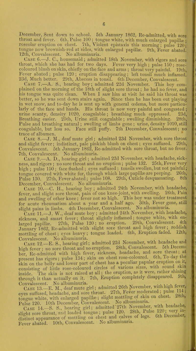 December, Sent down to school. 5th January 1862, Re-admitted, with sore throat and fever. Gth, Pulse 100 ; tongue white, with much enlarged papilla}; roseolar eruption on chest. 7th, Violent epistaxis this morning; pulse 120; tongue now brownisli-red at sides, with enlarged papillae. 9th, Fever abated. 12th, Convalescent. No albuminuria. Case 6.—J. C., housemaid; admitted 18th November, with rigors and sore throat, which she has had for two days. Fever very high ; pulse 150; rose- coloured blush on skin, chiefly on the face and arms ; throat very painful. 19th, Fever abated; pulse 120; eruption disappearing; left tonsil much inflamed. 23d, Much better. 29th, Abscess in tonsil. Gth December, Convalescent. Case 7.—A. S., hearing boy; admitted 22d November. This boy com- plained on the morning of the 18th of slight sore throat; he had no fever, and liis tongue was quite clean. When I saw him at visit lie said his throat was better, so he was sent down stairs again. Since then he has been out playing in wet snow, and to-day he is sent up with general oedema, but more particu- larly of the face and hands. His throat is now very painful and congested ; urine scanty, density 1020, coagulable; breathing much oppressed. 23d, Breathing easier. 25th, Urine still coagulable ; swelling diminishing. 28th, Pulse and breathing natural; swelling of limbs gone ; urine, density 1010, still coagulable, but less so. Face still puffy. 7th December, Convalescent; no trace of albumen. Case 8.—J. M., deaf mute girl; admitted 23d November, with sore throat and slight fever; indistinct, pale pinkish blush on chest; eyes suffused. 29th, Convalescent. 5th January 1862, Re-admitted with sore throat, but no fever. 7th, Convalescent. No albuminuria. Case 9.—A. D., hearing girl; admitted 23d November, with headache, sick- ness, and rigors ; no sore throat and no eruption ; pulse 132. 25th, Fever very high ; pulse 150 ; face flushed ; eyes suffused ; tonsils swollen, but not painful; tongue covered with white fur, through which large papillae are peeping. 26th, Pulse 130. 27tli, Fever abated; pulse 108. 29th, Cuticle desquamating. 8th December, Convalescent. No albuminuria. Case 10.—C. H., hearing boy; admitted 24th November, with headache, fever, and slight sore throat, pain of one knee-joint, with swelling. 26th, Pam and swelling of other knee; fever not so high. This boy was under treatment for acute rheumatism aboixt a year and a half ago. 30th, Fever gone, still slight pains in limbs. 4th December, Convalescent. No albuminuria. Case 11.—J. W., deaf mute boy ; admitted 24th November, with headache, sickness, and smart fever; throat slightly inflamed; tongue white, with en- largecl papillae. 27th, Pulse 120 *, no eruption. 29th, Convalescent. 4th January 1862, Re-admitted with slight sore throat and high fever; reddish mottling of chest; eyes heavy; tongue loaded. Gth, Eruption faded. 12th, Convalescent. No albuminuria. . , , , Case 12.—E. S., hearing girl; admitted 22d November, with headache and high fever ; no sore throat and no eruption. 28th, Convalescent. 5th Decem- ber, Re-admitted with high fever, sickness, headache, and sore throat; at present has rigors; pulse 134; skin on chest rose-coloured. 6th, To-day the skin on the belly and lower part of chest has a peculiar papular eruption on it, consisting of little rose-coloured circles of various sizes, with sound skin inside. The skin is not raised at all; the eruption, as it were, rather sinning through it than actually on it. 7th, Eruption completely disappeared. Jtu, Convalescent. No albuminuria. , __ . c „„„ Case 13.—E. M., deaf mute girl; admitted 26th ixovember, with high ex , eyes suffused, headache, and sore throat. 27th, Fever moderated ; pulse 114, tongue white, with enlarged papilkc ; slight mottling of skin on chest. 2b , Pulse 120. 10th December, Convalescent. No albuminuria. Case 14.—S. S.. hearing girl; admitted 27th November, with headache, slight sore throat, and loaded tongue ; pulse 120. 28th, Pulse 1-04 very in- distinct appearance of mottling on chest and calves of legs. Gth Decembc , Fever abated. 10th, Convalescent. No albuminuria.