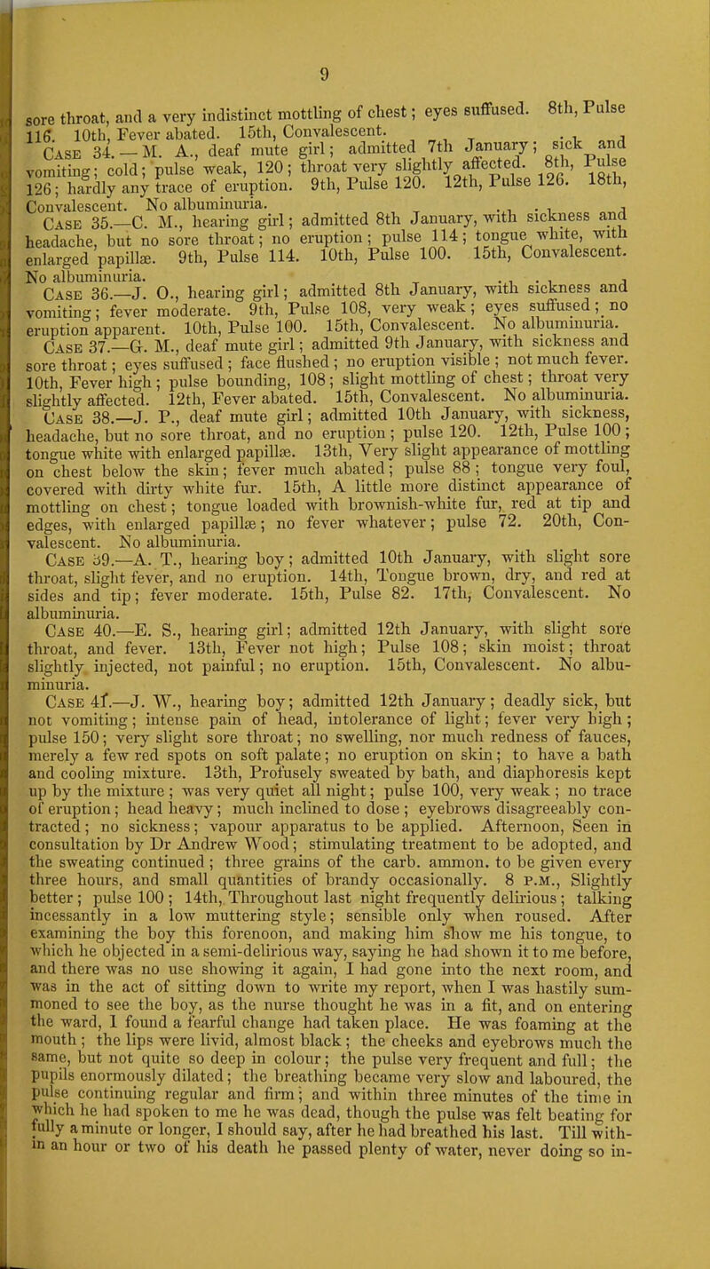 sore throat, and a very indistinct mottling of chest; eyes suffused. 8th, Pulse 116. 10th, Fever abated. 15th, Convalescent. Case 34. —M. A., deaf mute girl; admitted 7th January; sickad vomiting; cold; pulse weak, 120; throat very slightly affected. 8th, Pulse 126; hardly any trace of eruption. 9th, Pulse 120. 12tli, 1 ulse 126. 18th, Convalescent. No albuminuria. _ , Case 35.—C. M., hearing girl; admitted 8th January, with sickness and headache, but no sore throat; no eruption; pulse 114; tongue white, with enlarged papillae. 9th, Pulse 114. 10th, Pulse 100. 15th, Convalescent. No albuminuria. _ . . A Case 36.—J. O., hearing girl; admitted 8tli January, with sickness and vomiting; fever moderate. 9th, Pulse 108, very weak; eyes suflused , no eruption apparent. 10th, Pulse 100. 15th, Convalescent. No albummuna. Case 37.—G. M., deaf mute girl; admitted 9th January, with sickness and sore throat; eyes suffused ; face flushed ; no eruption visible ; not much fever. 10th, Fever high ; pulse bounding, 108 ; slight mottling of chest; throat veiy slightly affected. 12th, Fever abated. 15th, Convalescent. No albuminuria. Case 38.—J. P., deaf mute girl; admitted 10th January, with sickness, headache, but no sore throat, and no eruption ; pulse 120. 12th, 1 ulse 100 ; tongue white with enlarged papillse. 13th, Very slight appearance of mottling on chest below the skin; fever much abated; pulse 88 ; tongue very foul, covered with dirty white fur. 15th, A little more distinct appearance of mottling on chest; tongue loaded with brownish-white fur, red at tip and edges, with enlarged papilke; no fever whatever; pulse 72. 20th, Con- valescent. No albuminuria. Case 39.—A. T., hearing boy; admitted 10th January, with slight sore throat, slight fever, and no eruption. 14th, Tongue brown, dry, and red at sides and tip; fever moderate. 15th, Pulse 82. 17th, Convalescent. No albuminuria. Case 40.—E. S., hearing girl; admitted 12th January, with slight sore throat, and fever. 13th, Fever not high; Pulse 108; skin moist; throat slightly injected, not painful; no eruption. 15tli, Convalescent. No albu- minuria. Case 4f.—J. W., hearing boy; admitted 12th January; deadly sick, but not vomiting; intense pain of head, intolerance of light; fever very high; pulse 150; very slight sore throat; no swelling, nor much redness of fauces, merely a few red spots on soft palate; no eruption on skin; to have a bath and cooling mixture. 13th, Profusely sweated by bath, and diaphoresis kept up by the mixture ; was very quiet all night; pulse 100, very weak ; no trace of eruption; head heavy; much inclined to dose ; eyebrows disagreeably con- tracted ; no sickness; vapour apparatus to be applied. Afternoon, Seen in consultation by Dr Andrew Wood; stimulating treatment to be adopted, and the sweating continued ; three grains of the carb. ammon. to be given every three hours, and small quantities of brandy occasionally. 8 P.M., Slightly better ; pulse 100 ; 14th, Throughout last night frequently delirious; talking incessantly in a low muttering style; sensible only when roused. After examining the boy this forenoon, and making him show me his tongue, to which he objected in a semi-delirious way, saying he had shown it to me before, and there was no use showing it again, I had gone into the next room, and was in the act of sitting down to write my report, when I was hastily sum- moned to see the boy, as the nurse thought he was in a fit, and on entering the ward, 1 found a fearful change had taken place. He was foaming at the mouth ; the lips were livid, almost black ; the cheeks and eyebrows much the same, but not quite so deep in colour; the pulse very frequent and full; the pupils enormously dilated; the breathing became very slow and laboured, the pulse continuing regular and firm; and within three minutes of the time in which he had spoken to me he was dead, though the pulse was felt beating for fully a minute or longer, I should say, after he had breathed his last. Till with- in an hour or two of his death he passed plenty of water, never doing so in-