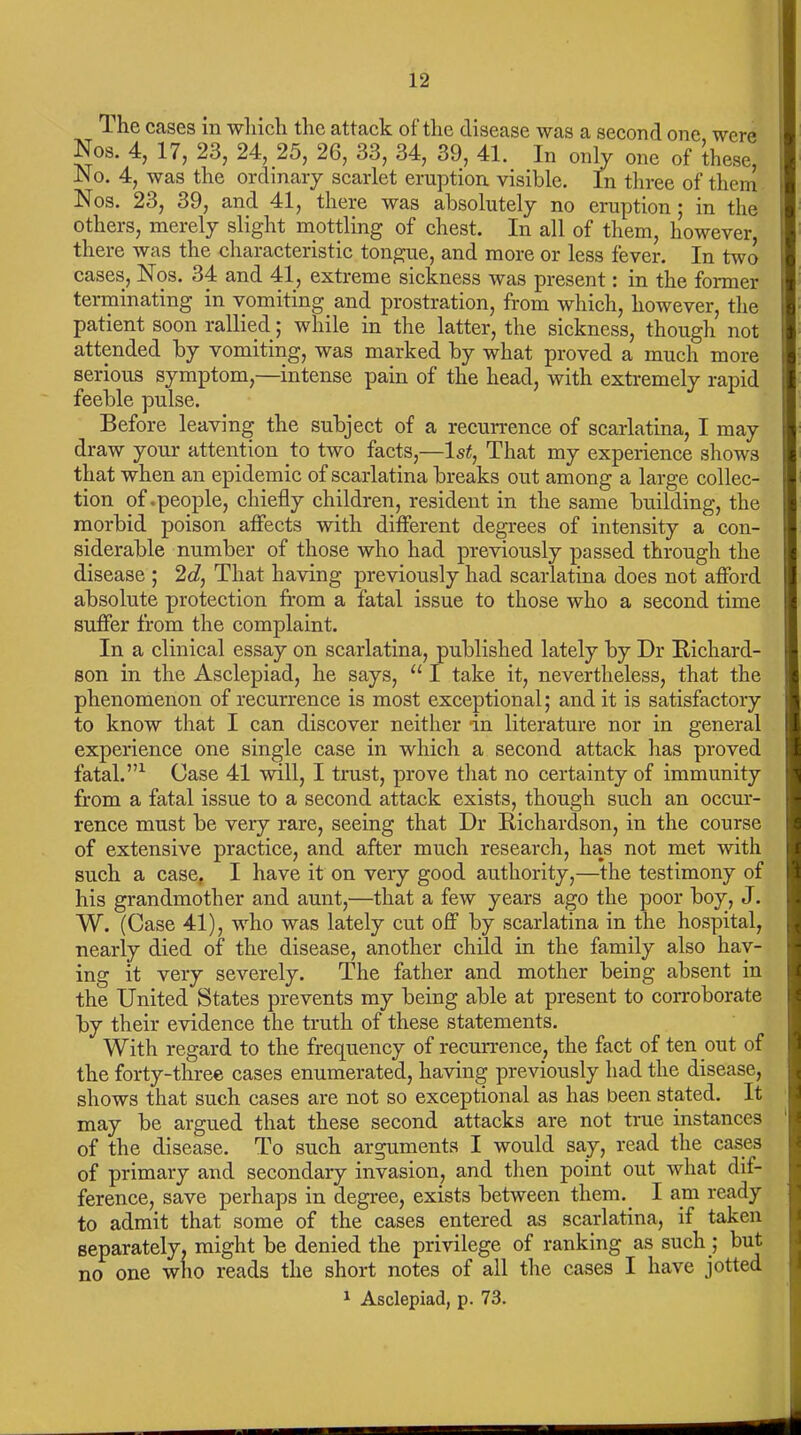 The cases in which the attack of the disease was a second one were Nos. 4, 17, 23, 24, 25, 26, 33, 34, 39, 41. In only one of these, No. 4, was the ordinary scarlet eruption visible. In three of them Nos. 23, 39, and 41, there was absolutely no eruption ; in the others, merely slight mottling of chest. In all of them, however, there was the characteristic tongue, and more or less fever. In two cases, Nos. 34 and 41, extreme sickness was present: in the former terminating in vomiting and prostration, from which, however, the patient soon rallied; while in the latter, the sickness, though not attended by vomiting, was marked by what proved a much more serious symptom,—intense pain of the head, with extremely rapid feeble pulse. Before leaving the subject of a recurrence of scarlatina, I may draw your attention to two facts,—1st, That my experience shows that when an epidemic of scarlatina breaks out among a large collec- tion of .people, chiefly children, resident in the same building, the morbid poison affects with different degrees of intensity a con- siderable number of those who had previously passed through the disease ; 2d, That having previously had scarlatina does not afford absolute protection from a fatal issue to those who a second time suffer from the complaint. In a clinical essay on scarlatina, published lately by Dr Richard- son in the Asclepiad, he says, u I take it, nevertheless, that the phenomenon of recurrence is most exceptional; and it is satisfactory to know that I can discover neither in literature nor in general experience one single case in which a second attack has proved fatal.”1 Case 41 will, I trust, prove that no certainty of immunity from a fatal issue to a second attack exists, though such an occur- rence must be very rare, seeing that Dr Richardson, in the course of extensive practice, and after much research, has not met with such a case, I have it on very good authority,—the testimony of his grandmother and aunt,—that a few years ago the poor boy, J. W. (Case 41), who was lately cut off by scarlatina in the hospital, nearly died of the disease, another child in the family also hav- ing it very severely. The father and mother being absent in the United States prevents my being able at present to corroborate by their evidence the truth of these statements. With regard to the frequency of recurrence, the fact of ten out of the forty-three cases enumerated, having previously had the disease, shows that such cases are not so exceptional as has been stated. It may be argued that these second attacks are not true instances of the disease. To such arguments I would say, read the cases of primary and secondary invasion, and then point out what dif- ference, save perhaps in degree, exists between them. I am ready to admit that some of the cases entered as scarlatina, if taken separately, might be denied the privilege of ranking as such ] but no one who reads the short notes of all the cases I have jotted 1 Asclepiad, p. 73.