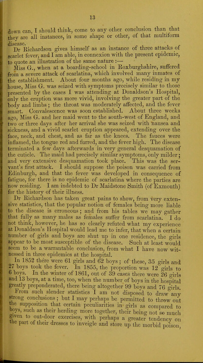 down can, I should think, come to any other conclusion than that they are all instances, in some shape or other, of that multiform ^[iSCflSC Dr Richardson gives himself as an instance of three attacks pf scarlet fever, and I am able, in connexion with the present epidemic, to quote an illustration of the same nature :— Miss G., when at a boarding-school in Roxburghshire, suffered from a severe attack of scarlatina, which involved many inmates of the establishment. About four months ago, while residing in my house, Miss G. was seized with symptoms precisely similar to those presented by the cases I was attending at Donaldson’s Hospital, only the eruption was more vivid, involving the greater part of the body and limbs ; the throat was moderately affected, and the fever smart. Convalescence was soon established. About three weeks ago, Miss G. and her maid went to the south-west of England, and two or three days after her arrival she was seized with nausea and sickness, and a vivid scarlet eruption appeared, extending over the face, neck, and chest, and as far as the knees. The fauces were inflamed, the tongue red and furred, and the fever high. The disease terminated a few days afterwards in very general desquamation of the cuticle. The maid had precisely similar symptoms, only milder; and very extensive desquamation took place. This was the ser- vant’s first attack. I should suppose the poison was carried from Edinburgh, and that the fever was developed in consequence of fatigue, for there is no epidemic of scarlatina where the parties are now residing. I am indebted to Dr Maidstone Smith (of Exmouth) for the history of their illness. Dr Richardson has taken great pains to show, from very exten- sive statistics, that the popular notion of females being more liable to the disease is erroneous ; and from his tables we may gather that fully as many males as females suffer from scarlatina. I do not think, however, he has so clearly refuted what my experience at Donaldson’s Hospital would lead me to infer, that when a certain number of girls and boys are shut up in one residence, the girls appear to be most susceptible of the disease. Such at least would seem to be a warrantable conclusion, from what I have now wit- nessed in three epidemics at the hospital. In 1852 there were 61 girls and 62 boys ; of these, 35 girls and 27 boys took the fever. In 1855, the proportion was 12 girls to 6 boys. In the winter of 1861, out of 39 cases there were 26 girls and 13 boys, at a time, too, when the number of boys in the hospital greatly preponderated, there being altogether 99 boys and 76 girls. Fiom such slendei statistics I am not disposed to draw any strong conclusions ; but I may perhaps be permitted to throw out the supposition that certain peculiarities in girls as compared to boys, such as their herding more together, their being not so much given to out-door exercises, with perhaps a greater tendency on e part of their dresses to inveigle and store up the morbid poison