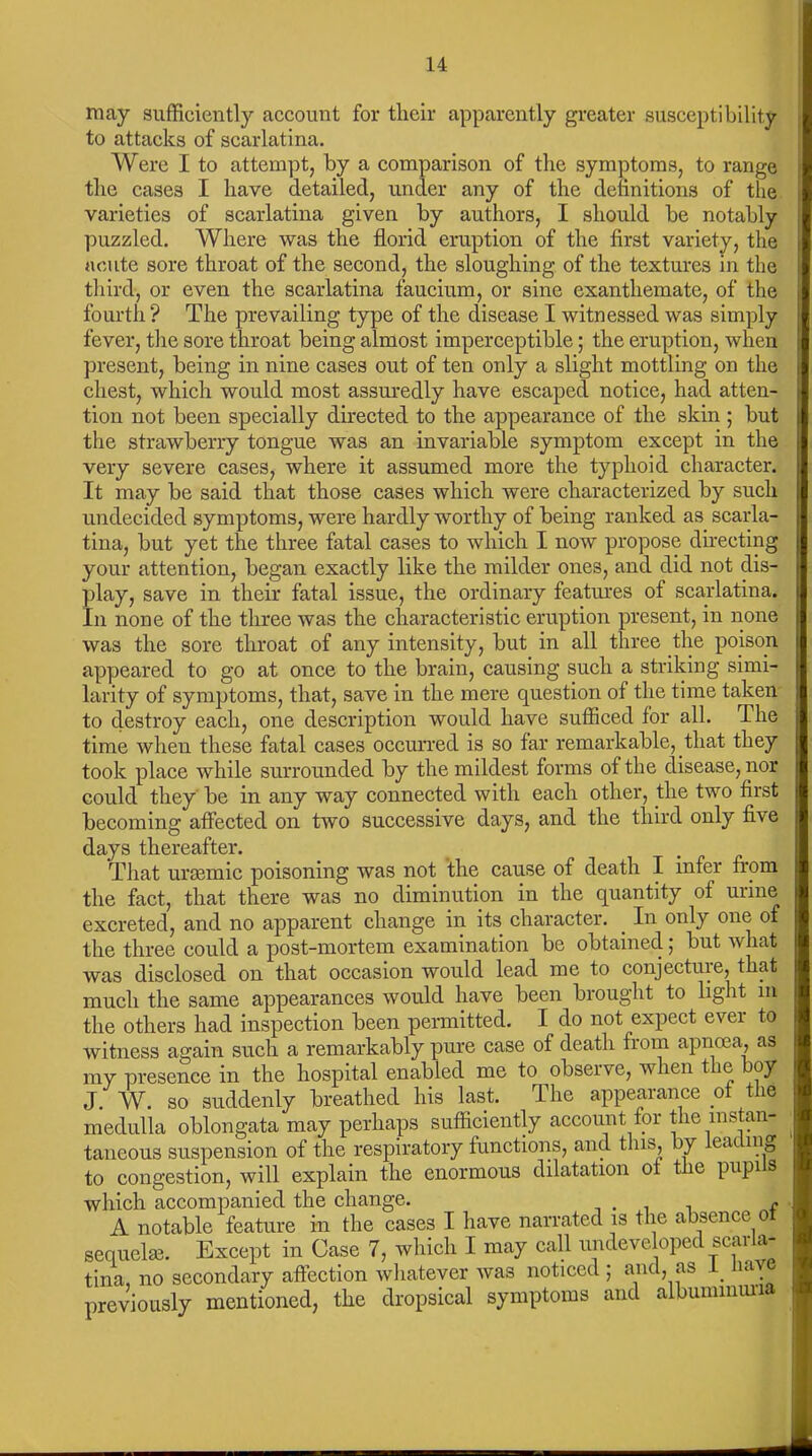 may sufficiently account for their apparently greater susceptibility to attacks of scarlatina. Were I to attempt, by a comparison of the symptoms, to range the cases I have detailed, under any of the definitions of the varieties of scarlatina given by authors, I should be notably puzzled. Where was the florid eruption of the first variety, the acute sore throat of the second, the sloughing of the textures in the third, or even the scarlatina faucium, or sine exanthemate, of the fourth ? The prevailing type of the disease I witnessed was simply fever, the sore throat being almost imperceptible; the eruption, when present, being in nine cases out of ten only a slight mottling on the chest, which would most assuredly have escaped notice, had atten- tion not been specially directed to the appearance of the skin ; but the strawberry tongue was an invariable symptom except in the very severe cases, where it assumed more the typhoid character. It may be said that those cases which were characterized by such undecided symptoms, were hardly worthy of being ranked as scarla- tina, but yet the three fatal cases to which I now propose directing your attention, began exactly like the milder ones, and did not dis- play, save in their fatal issue, the ordinary features of scarlatina. In none of the three was the characteristic eruption present, in none was the sore throat of any intensity, but in all three the poison appeared to go at once to the brain, causing such a striking simi- larity of symptoms, that, save in the mere question of the time taken to destroy each, one description would have sufficed for all. The time when these fatal cases occurred is so far remarkable, that they took place while surrounded by the mildest forms of the disease, nor could they be in any way connected with each other, the two first becoming affected on two successive days, and the third only five days thereafter. That urasmic poisoning was not the cause of death I infer from the fact, that there was no diminution in the quantity of urine excreted, and no apparent change in its character. In only one of the three could a post-mortem examination be obtained; but what was disclosed on tliat occasion would lead me to conjectuie? that much the same appearances would have been brought to light in the others had inspection been permitted. I do not expect ever to witness again such a remarkably pure case of death from apncea, as my presence in the hospital enabled me to observe, when the boy J. W. so suddenly breathed his last. The appearance of the medulla oblongata may perhaps sufficiently account for the instan- taneous suspension of the respiratory functions, and this, by eat mg to congestion, will explain the enormous dilatation of t le pupi s which accompanied the change. . f A notable feature in the cases I have narrated is the absence o sequel®. Except in Case 7, which I may call undeveloped scarla- tina, no secondary affection whatever was noticed ; and, as _ 1,1 previously mentioned, the dropsical symptoms and albuminuri