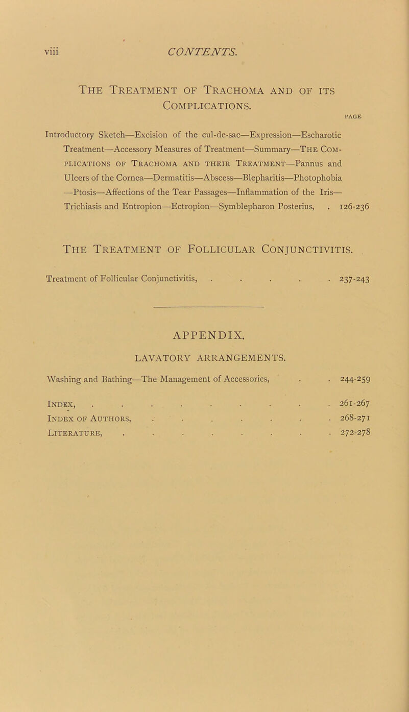 The Treatment of Trachoma and of its Complications. PAGE Introductory Sketch—Excision of the cul-de-sac—Expression—Escharotic Treatment—Accessory Measures of Treatment—Summary—The Com- plications OF Trachoma and their Treatment—Pannus and Ulcers of the Cornea—Dermatitis—Abscess-—Blepharitis—Photophobia —Ptosis—Affections of the Tear Passages—Inflammation of the Iris— Trichiasis and Entropion—Ectropion—Symblepharon Posterius, . 126-236 The Treatment of Follicular Conjunctivitis. Treatment of Follicular Conjunctivitis, • 237-243 APPENDIX. LAVATORY ARRANGEMENTS. Washing and Bathing—The Management of Accessories, • 244-259 Index, Index of Authors, Literature, 261-267 . 268-271 . 272-278