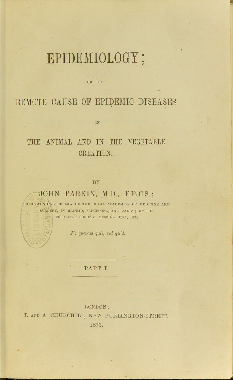 t EPIDEMIOLOGY; OR, THE REMOTE CAUSE OE EPIDEMIC DISEASES / IN THE ANIMAL AND IN THE VEGETABLE CREATION. BY JOHN PARKIN, M.D., P.R.C.S.; CORRESPONDING FELLOW OF THE ROYAL ACADEMIES OF MEDICINE AND SURGERY, IN MADRID, BARCELONA, AND CADIZ ; OF THE A PELORITAN SOCIETY, MESSINA, ETC., ETC. Ne quwras quis, sccl quid. PART I. LONDON: J. and A. CHURCHILL, NEW BURLINGTON-STREET. 1873.