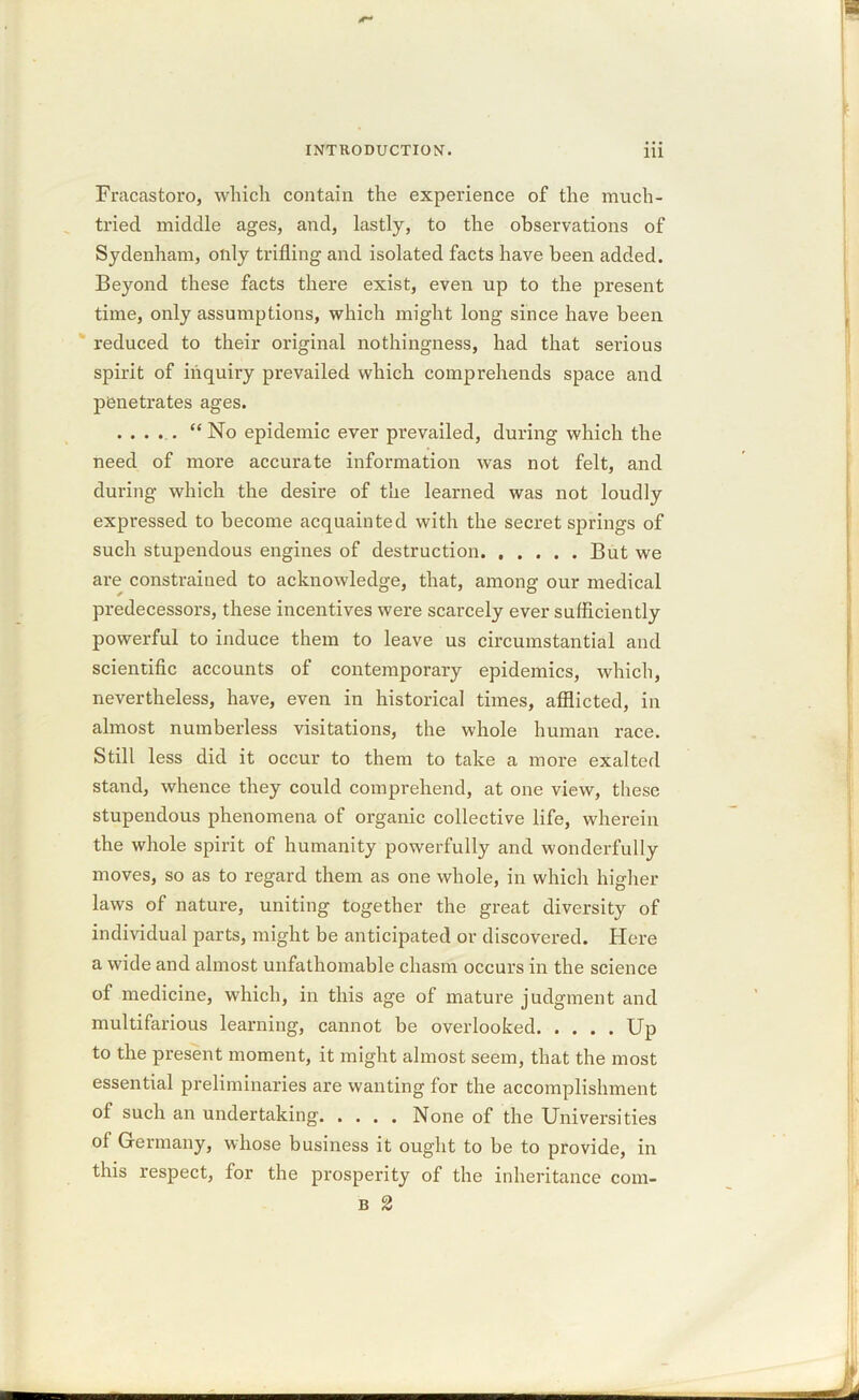 Fracastoro, which contain the experience of the much- tried middle ages, and, lastly, to the observations of Sydenham, only trifling and isolated facts have been added. Beyond these facts there exist, even up to the present time, only assumptions, which might long since have been reduced to their original nothingness, had that serious spirit of inquiry prevailed which comprehends space and penetrates ages. ..... “ No epidemic ever prevailed, during which the need of more accurate information was not felt, and during which the desire of the learned was not loudly expressed to become acquainted with the secret springs of such stupendous engines of destruction But we are constrained to acknowledge, that, among our medical predecessors, these incentives were scarcely ever sufficiently powerful to induce them to leave us circumstantial and scientific accounts of contemporary epidemics, which, nevertheless, have, even in historical times, afflicted, in almost numberless visitations, the whole human race. Still less did it occur to them to take a more exalted stand, whence they could comprehend, at one view, these stupendous phenomena of organic collective life, wherein the whole spirit of humanity powerfully and wonderfully moves, so as to regard them as one whole, in which higher laws of nature, uniting together the great diversity of individual parts, might be anticipated or discovered. Here a wide and almost unfathomable chasm occurs in the science of medicine, which, in this age of mature judgment and multifarious learning, cannot be overlooked Up to the present moment, it might almost seem, that the most essential preliminaries are wanting for the accomplishment of such an undertaking None of the Universities of Germany, whose business it ought to be to provide, in this respect, for the prosperity of the inheritance com- b 2