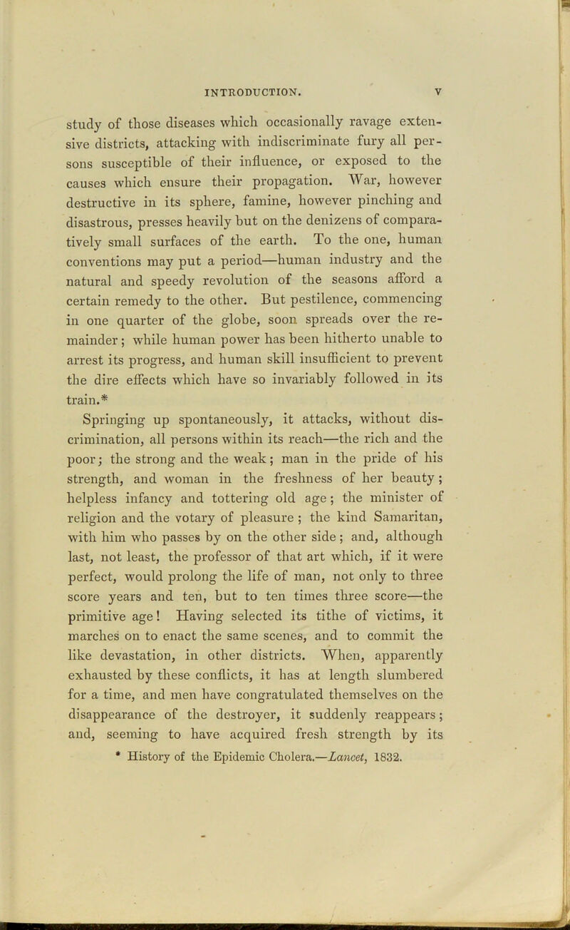 study of those diseases which occasionally ravage exten- sive districts, attacking with indiscriminate fury all per- sons susceptible of their influence, or exposed to the causes which ensure their propagation. War, however destructive in its sphere, famine, however pinching and disastrous, presses heavily hut on the denizens of compara- tively small surfaces of the earth. To the one, human conventions may put a period—human industry and the natural and speedy revolution of the seasons afford a certain remedy to the other. But pestilence, commencing in one quarter of the globe, soon spreads over the re- mainder ; while human power has been hitherto unable to arrest its progress, and human skill insufficient to prevent the dire effects which have so invariably followed in its train.* Springing up spontaneously, it attacks, without dis- crimination, all persons within its reach—the rich and the poor; the strong and the weak; man in the pride of his strength, and woman in the freshness of her beauty ; helpless infancy and tottering old age; the minister of religion and the votary of pleasure ; the kind Samaritan, with him who passes by on the other side ; and, although last, not least, the professor of that art which, if it were perfect, would prolong the life of man, not only to three score years and ten, but to ten times three score—the primitive age! Having selected its tithe of victims, it marches on to enact the same scenes, and to commit the like devastation, in other districts. When, apparently exhausted by these conflicts, it has at length slumbered for a time, and men have congratulated themselves on the disappearance of the destroyer, it suddenly reappears; and, seeming to have acquired fresh strength by its * History of the Epidemic Cholera.—Lancet, 1832.