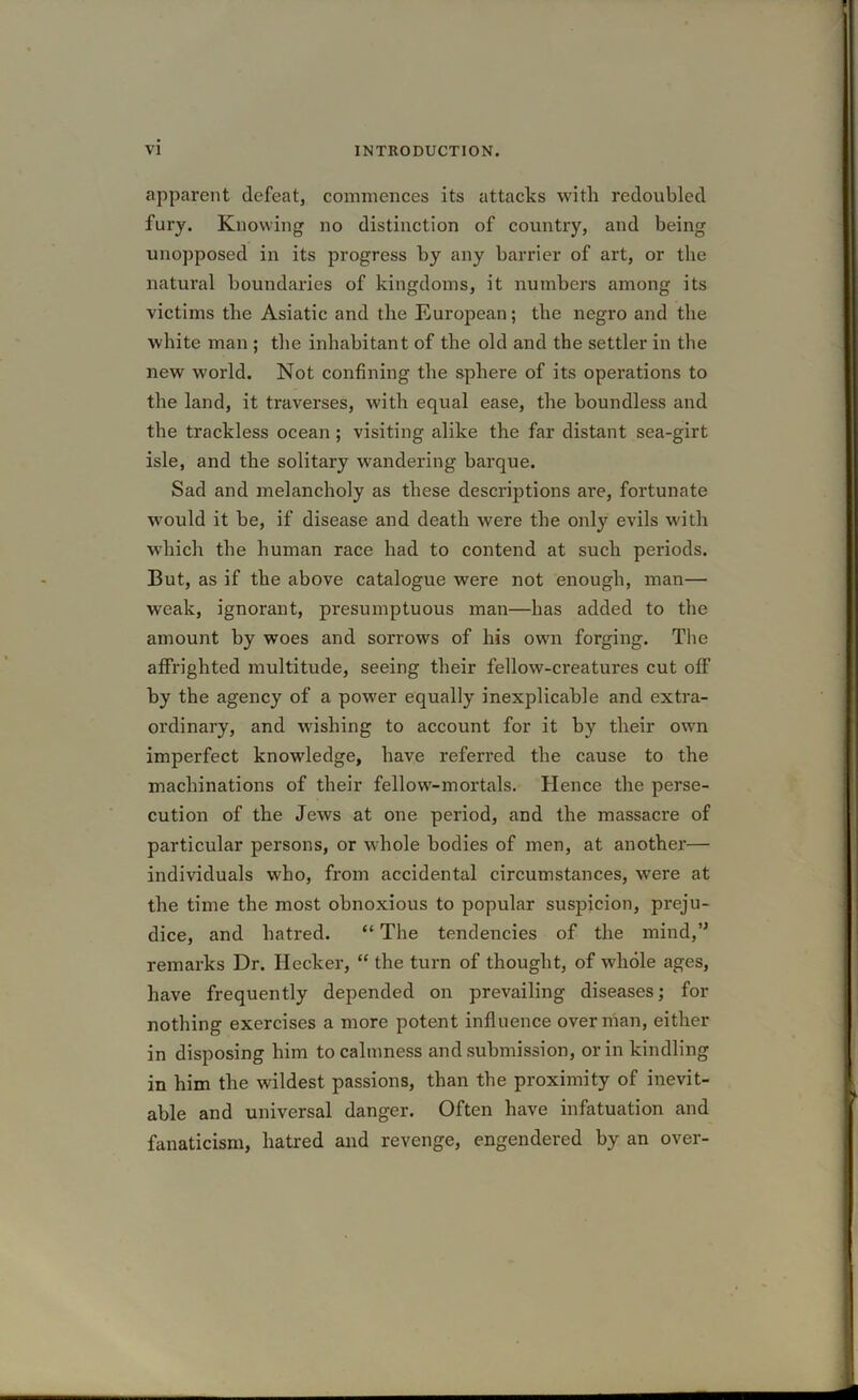 apparent defeat, commences its attacks with redoubled fury. Knowing no distinction of country, and being unopposed in its progress by any barrier of art, or the natural boundaries of kingdoms, it numbers among its victims the Asiatic and the European; the negro and the white man ; the inhabitant of the old and the settler in the new world. Not confining the sphere of its operations to the land, it traverses, with equal ease, the boundless and the trackless ocean ; visiting alike the far distant sea-girt isle, and the solitary wandering barque. Sad and melancholy as these descriptions are, fortunate would it be, if disease and death were the only evils with which the human race had to contend at such periods. But, as if the above catalogue were not enough, man— weak, ignorant, presumptuous man—has added to the amount by woes and sorrows of his own forging. The affrighted multitude, seeing their fellow-creatures cut off by the agency of a power equally inexplicable and extra- ordinary, and wishing to account for it by their own imperfect knowledge, have referred the cause to the machinations of their fellow-mortals. Hence the perse- cution of the Jews at one period, and the massacre of particular persons, or whole bodies of men, at another— individuals who, from accidental circumstances, wrere at the time the most obnoxious to popular suspicion, preju- dice, and hatred. “ The tendencies of the mind,” remarks Dr. Ilecker, “ the turn of thought, of whole ages, have frequently depended on prevailing diseases; for nothing exercises a more potent influence overman, either in disposing him to calmness and submission, or in kindling in him the wildest passions, than the proximity of inevit- able and universal danger. Often have infatuation and fanaticism, hatred and revenge, engendered by an over-