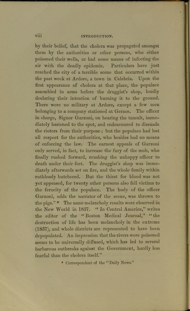 by their belief, that the cholera was propagated amongst them by the authorities or other persons, who either poisoned their wells, or had some means of infecting the air with the deadly epidemic. Particulars have just reached the city of a terrible scene that occurred within the past week at Ardore, a town in Calabria. Upon the first appearance of cholera at that place, the populace assembled in arms before the druggist’s shop, loudly declaring their intention of burning it to the ground. There were no military at Ardore, except a few men belonging to a company stationed at Gerace. The officer in charge, Signor Garzoni, on hearing the tumult, imme- diately hastened to the spot, and endeavoured to dissuade the rioters from their purpose ; but the populace had lost all respect for the authorities, who besides had no means of enforcing the law. The earnest appeals of Garzoni only served, in fact, to increase the fury of the mob, who finally rushed forward, crushing the unhappy officer to death under their feet. The druggist’s shop was imme- diately afterwards set on fire, and the whole family within ruthlessly butchered. But the thirst for blood was not yet appeased, for twenty other persons also fell victims to the ferocity of the populace. The body of the officer Garzoni, adds the narrator of the scene, was thrown to the pigs.” * The same melancholy results were observed in the New World in 1837. “ In Central America,” writes the editor of the “ Boston Medical Journal,” “ the destruction of life has been melancholy in the extreme (1837), and whole districts are represented to have been depopulated. An impression that the rivers were poisoned seems to be universally diffused, which has led to several barbarous outbreaks against the Government, hardly less fearful than the cholera itself.” * Correspondent of tlae “ Daily News.”