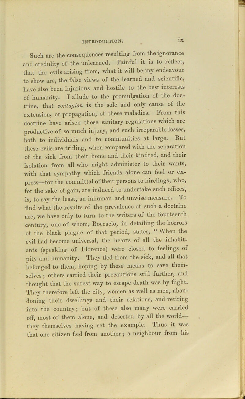 Such are the consequences resulting from the ignorance and credulity of the unlearned. Painful it is to reflect, that the evils arising from, what it will be my endeavour to show are, the false views of the learned and scientific, have also been injurious and hostile to the best interests of humanity. I allude to the promulgation of the doc- trine, that contagion is the sole and only cause of the extension, or propagation, of these maladies. From this doctrine have arisen those sanitary regulations which are productive of so much injury, and such irreparable losses, both to individuals and to communities at large. But these evils are trifling, when compared with the separation of the sick from their home and their kindred, and their isolation from all who might administer to their wants, with that sympathy which friends alone can feel or ex- press—f0r the committal of their persons to hirelings, who, for the sake of gain, are induced to undertake such offices, is, to say the least, an inhuman and unwise measure. To find what the results of the prevalence of such a doctrine are, we have only to turn to the writers of the fourteenth century, one of whom, Boccacio, in detailing the horrors of the black plague of that period, states, “ When the evil had become universal, the hearts of all the inhabit- ants (speaking of Florence) were closed to feelings of pity and humanity. They fled from the sick, and all that belonged to them, hoping by these means to save them- selves ; others carried their precautions still further, and thought that the surest way to escape death was by flight. They therefore left the city, women as well as men, aban- doning their dwellings and their relations, and retiring into the country; but of these also many were carried off, most of them alone, and deserted by all the world— they themselves having set the example. Thus it was that one citizen fled from another; a neighbour from his