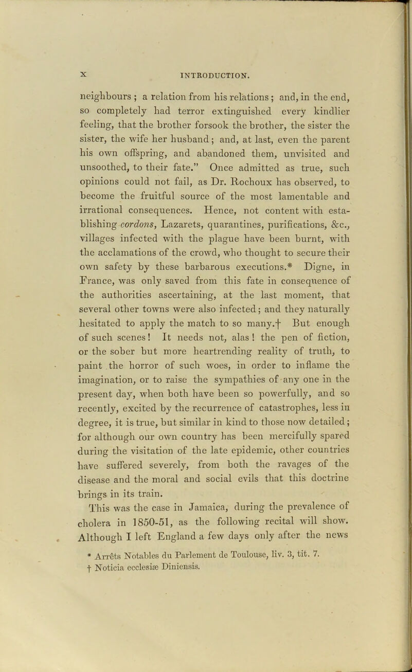 neighbours ; a relation from his relations ; and, in the end, so completely had terror extinguished every kindlier feeling, that the brother forsook the brother, the sister the sister, the wife her husband; and, at last, even the parent his own offspring, and abandoned them, unvisited and unsoothed, to their fate.” Once admitted as true, such opinions could not fail, as Dr. Rochoux has observed, to become the fruitful source of the most lamentable and irrational consequences. Hence, not content with esta- blishing cordons, Lazarets, quarantines, purifications, &c., villages infected with the plague have been burnt, with the acclamations of the crowd, who thought to secure their own safety by these barbarous executions.* Digne, in France, was only saved from this fate in consequence of the authorities ascertaining, at the last moment, that several other towns were also infected; and they naturally hesitated to apply the match to so many.'f But enough of such scenes! It needs not, alas! the pen of fiction, or the sober but more heartrending reality of truth, to paint the horror of such woes, in order to inflame the imagination, or to raise the sympathies of any one in the present day, when both have been so powerfully, and so recently, excited by the recurrence of catastrophes, less in degree, it is true, but similar in kind to those now detailed; for although our own country has been mercifully spared during the visitation of the late epidemic, other countries have suffered severely, from both the ravages of the disease and the moral and social evils that this doctrine brings in its train. This was the case in Jamaica, during the prevalence of cholera in 1850-51, as the following recital will show. Although I left England a few days only after the news * Arrets Notables du Parlement de Toulouse, liv. 3, tit. 7. f Noticia ecclesise Diuiensis.