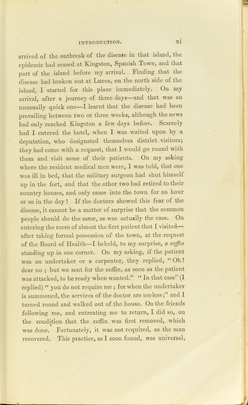 arrived of the outbreak of the disease in that island, the epidemic had ceased at Kingston, Spanish Town, and that part of the island before my arrival. Finding that the disease had broken out at Lucea, on the north side of the island, I started for this place immediately. On my arrival, after a journey of three days—and that was an unusually quick one—I learnt that the disease had been prevailing between two or three weeks, although the news had only reached Kingston a few days before. Scarcely had I entered the hotel, when I was waited upon by a deputation, who designated themselves district visitors; they had come with a request, that I would go round with them and visit some of their patients. On my asking where the resident medical men were, I was told, that one was ill in bed, that the military surgeon had shut himself up in the fort, and that the other two had retired to their country houses, and only came into the town for an hour or so in the day ! If the doctors showed this fear of the disease, it cannot be a matter of surprise that the common people should do the same, as was actually the case. On entering the room of almost the first patient that I visited— after taking formal possession of the town, at the request of the Board of Health—I beheld, to my surprise, a coffin standing up in one corner. On my asking, if the patient was an undertaker or a carpenter, they replied, tfOh! dear no ; but we sent for the coffin, as soon as the patient was attacked, to be ready when wanted.-” “ In that case” (I replied) “ you do not require me ; for when the undertaker is summoned, the services of the doctor are useless ; ’ and I turned round and walked out of the house. Outlie friends following me, and entreating me to return, I did so, on the condition that the coffin was first removed, which was done. Fortunately, it was not required, as the man recovered. This practice, as I soon found, was universal,