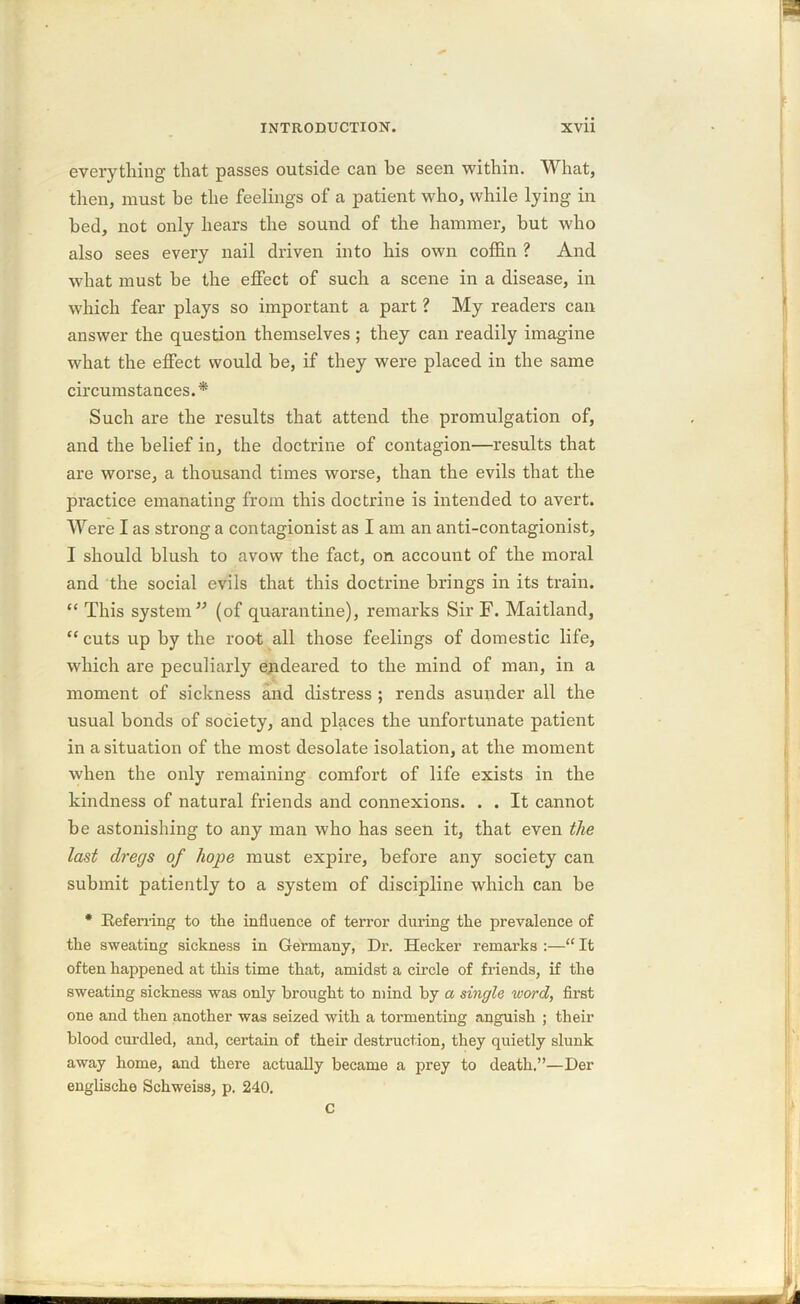 everything that passes outside can he seen within. What, then, must be the feelings of a patient who, while lying in bed, not only hears the sound of the hammer, hut who also sees every nail driven into his own coffin ? And what must he the effect of such a scene in a disease, in which fear plays so important a part ? My readers can answer the question themselves ; they can readily imagine what the effect would be, if they were placed in the same circumstances.* Such are the results that attend the promulgation of, and the belief in, the doctrine of contagion—results that are worse, a thousand times worse, than the evils that the practice emanating from this doctrine is intended to avert. Were I as strong a contagionist as I am an anti-contagionist, I should blush to avow the fact, on account of the moral and the social evils that this doctrine brings in its train. “ This system” (of quarantine), remarks Sir F. Maitland, “ cuts up by the root all those feelings of domestic life, which are peculiarly endeared to the mind of man, in a moment of sickness and distress ; rends asunder all the usual bonds of society, and places the unfortunate patient in a situation of the most desolate isolation, at the moment when the only remaining comfort of life exists in the kindness of natural friends and connexions. . . It cannot be astonishing to any man who has seen it, that even the last dregs of hope must expire, before any society can submit patiently to a system of discipline which can be * Referring to the influence of terror during the prevalence of the sweating sickness in Germany, Dr. Hecker remarks :—“ It often happened at this time that, amidst a circle of friends, if the sweating sickness was only brought to mind by a single word, first one and then another was seized with a tormenting anguish ; their blood curdled, and, certain of their destruction, they quietly slunk away home, and there actually became a prey to death.”—Der englische Schweiss, p. 240. c
