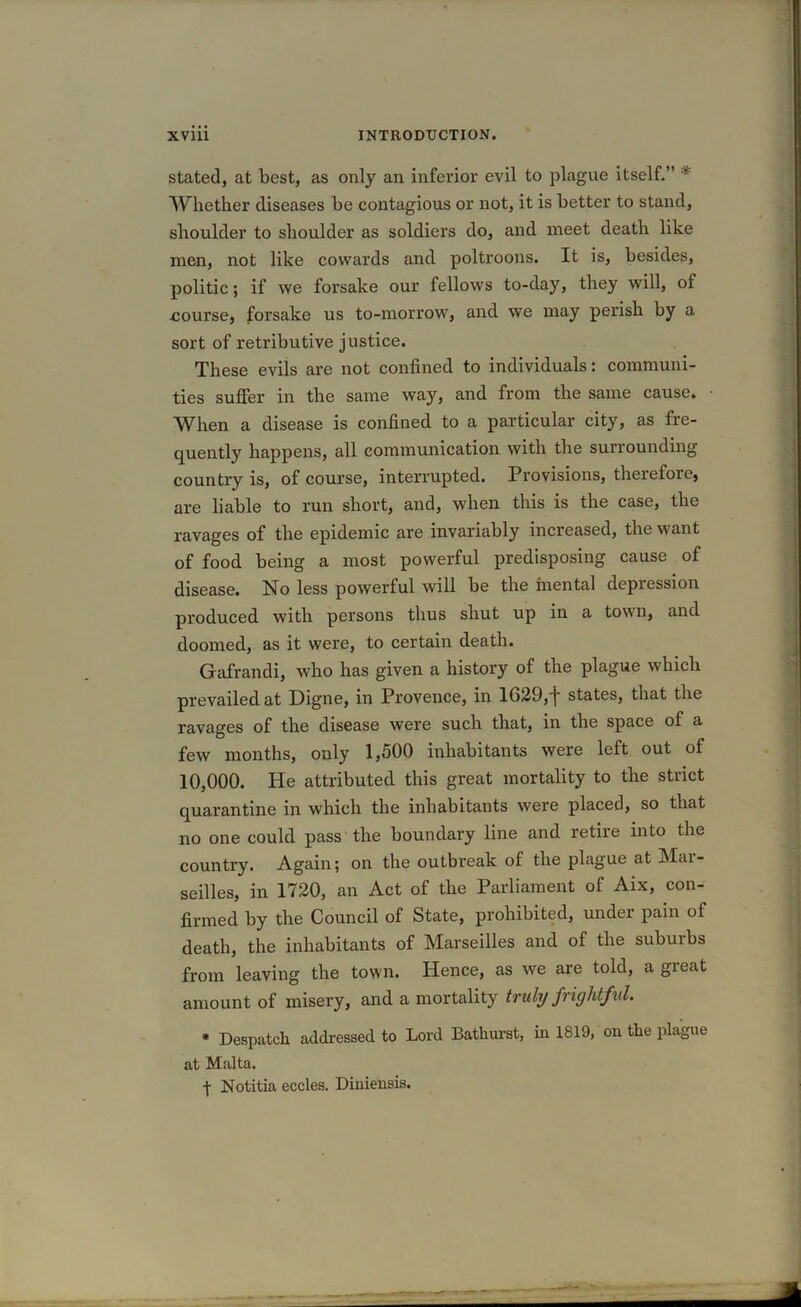 stated, at best, as only an inferior evil to plague itself.” * Whether diseases be contagious or not, it is better to stand, shoulder to shoulder as soldiers do, and meet death like men, not like cowards and poltroons. It is, besides, politic; if we forsake our fellows to-day, they will, of •course} forsake us to-morrow, and we may perish by a sort of retributive justice. These evils are not confined to individuals: communi- ties suffer in the same way, and from the same cause. When a disease is confined to a particular city, as fre- quently happens, all communication with the surrounding country is, of course, interrupted. Provisions, therefore, are liable to run short, and, when this is the case, the ravages of the epidemic are invariably increased, the want of food being a most powerful predisposing cause of disease. No less powerful will be the mental depression produced with persons thus shut up in a town, and doomed, as it were, to certain death. Gafrandi, who has given a history of the plague which prevailed at Digne, in Provence, in 1629,j states, that the ravages of the disease were such that, in the space of a few months, only 1,500 inhabitants were left out of 10,000. He attributed this great mortality to the strict quarantine in which the inhabitants were placed, so that no one could pass the boundary line and retire into the country. Again; on the outbreak of the plague at Mar- seilles, in 1720, an Act of the Parliament of Aix, con- firmed by the Council of State, prohibited, under pain of death, the inhabitants of Marseilles and of the suburbs from leaving the town. Hence, as we are told, a great amount of misery, and a mortality truly frightful. * Despatch addressed to Lord Bathurst, in 1819, on the plague at Malta. ■\ Notitia eccles. Diniensis.