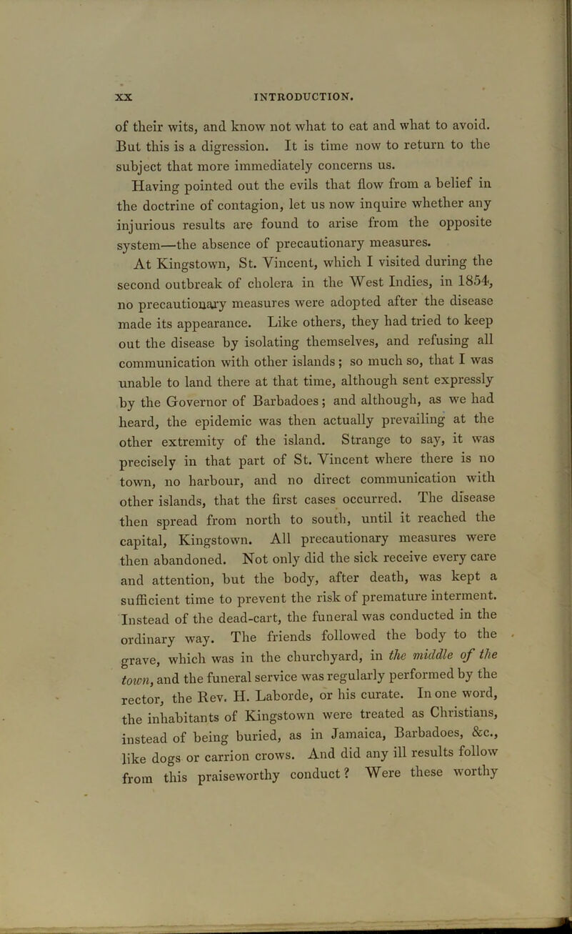 of their wits, and know not what to eat and what to avoid. But this is a digression. It is time now to return to the subject that more immediately concerns us. Having pointed out the evils that flow from a belief in the doctrine of contagion, let us now inquire whether any injurious results are found to arise from the opposite system—the absence of precautionary measures. At Kingstown, St. Vincent, which I visited during the second outbreak of cholera in the West Indies, in 1854, no precautionary measures were adopted after the disease made its appearance. Like others, they had tried to keep out the disease by isolating themselves, and refusing all communication with other islands; so much so, that I was unable to land there at that time, although sent expressly by the Governor of Barbadoes; and although, as we had heard, the epidemic was then actually prevailing at the other extremity of the island. Strange to say, it was precisely in that part of St. Vincent where there is no town, no harbour, and no direct communication with other islands, that the first cases occurred. The disease then spread from north to south, until it reached the capital, Kingstown. All precautionary measures were then abandoned. Not only did the sick receive every care and attention, but the body, after death, was kept a sufficient time to prevent the risk of premature interment. Instead of the dead-cart, the funeral was conducted in the ordinary way. The friends followed the body to the grave, which was in the churchyard, in the middle of the town, and the funeral service was regularly performed by the rector, the Rev. H. Laborde, or his curate. In one word, the inhabitants of Kingstown were treated as Christians, instead of being buried, as in Jamaica, Barbadoes, &c., like dogs or carrion crows. And did any ill results follow from this praiseworthy conduct? Were these worthy