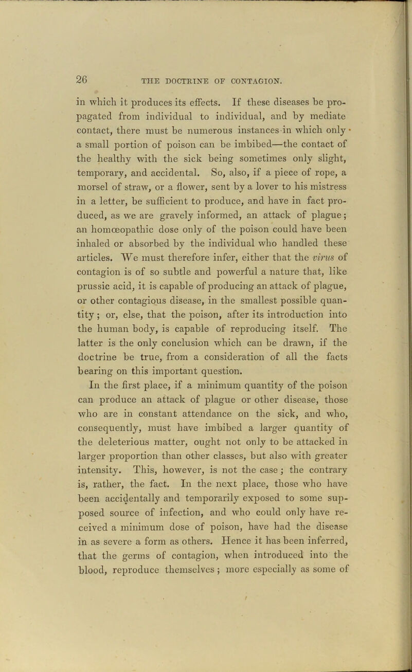 in which it produces its effects. If these diseases he pro- pagated from individual to individual, and by mediate contact, there must be numerous instances in which only • a small portion of poison can be imbibed—the contact of the healthy with the sick being sometimes only slight, temporary, and accidental. So, also, if a piece of rope, a morsel of straw, or a flower, sent by a lover to his mistress in a letter, be sufficient to produce, and have in fact pro- duced, as we are gravely informed, an attack of plague; an homoeopathic dose only of the poison could have been inhaled or absorbed by the individual who handled these articles. We must therefore infer, either that the virus of contagion is of so subtle and powerful a nature that, like prussic acid, it is capable of producing an attack of plague, or other contagious disease, in the smallest possible quan- tity ; or, else, that the poison, after its introduction into the human body, is capable of reproducing itself. The latter is the only conclusion which can be drawn, if the doctrine be true, from a consideration of all the facts bearing on this important question. In the first place, if a minimum quantity of the poison can produce an attack of plague or other disease, those who are in constant attendance on the sick, and who, consequently, must have imbibed a larger quantity of the deleterious matter, ought not only to be attacked in larger proportion than other classes, but also with greater intensity. This, however, is not the case; the contrary is, rather, the fact. In the next place, those who have been accidentally and temporarily exposed to some sup- posed source of infection, and who could only have re- ceived a minimum dose of poison, have had the disease in as severe a form as others. Hence it has been inferred, that the germs of contagion, when introduced into the blood, reproduce themselves; more especially as some of