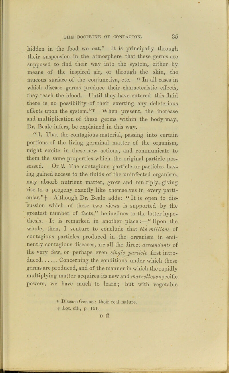 hidden in the food we eat.” It is principally through their suspension in the atmosphere that these germs are supposed to find their way into the system, either by means of the inspired air, or through the skin, the mucous surface of the conjunctiva, etc. “ In all cases in which disease germs produce their characteristic effects, they reach the blood. Until they have entered this fluid there is no possibility of their exerting any deleterious effects upon the system.”* When present, the increase and multiplication of these germs within the body may, Dr. Beale infers, be explained in this way. “ 1. That the contagious material, passing into certain portions of the living germinal matter of the organism, might excite in these new actions, and communicate to them the same properties which the original particle pos- sessed. Or 2. The contagious particle or particles hav- ing gained access to the fluids of the uninfected organism, may absorb nutrient matter, grow and multiply, giving rise to a progeny exactly like themselves in every parti- cular.”'!- Although Dr. Beale adds: “ It is open to dis- cussion which of these two views is supported by the greatest number of facts,” he inclines to the latter hypo- thesis. It is remarked in another place :—“ Upon the whole, then, I venture to conclude that the millions of contagious particles produced in the organism in emi- nently contagious diseases, are all the direct descendants of the very few, or perhaps even single particle first intro- duced Concerning the conditions under which these germs are produced, and of the manner in which the rapidly multiplying matter acquires its new and marvellous specific powers, we have much to learn; but with vegetable * Disease Germs : their real nature. t Loc. cit., p. 151.