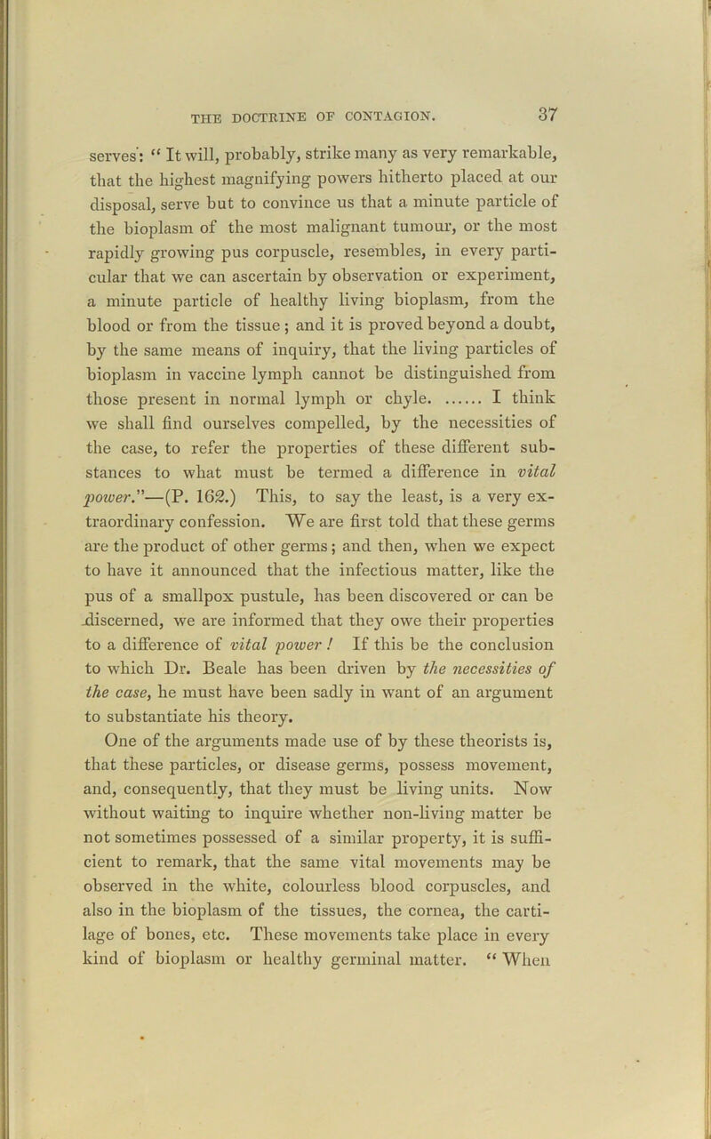 serves': “ It will, probably, strike many as very remarkable, that the highest magnifying powers hitherto placed at our disposal, serve but to convince us that a minute particle of the bioplasm of the most malignant tumour, or the most rapidly growing pus corpuscle, resembles, in every parti- cular that we can ascertain by observation or experiment, a minute particle of healthy living bioplasm, from the blood or from the tissue ; and it is proved beyond a doubt, by the same means of inquiry, that the living particles of bioplasm in vaccine lymph cannot be distinguished from those present in normal lymph or chyle I think we shall find ourselves compelled, by the necessities of the case, to refer the properties of these different sub- stances to what must be termed a difference in vital 2)ower”—(P. 162.) This, to say the least, is a very ex- traordinary confession. We are first told that these germs are the product of other germs; and then, when we expect to have it announced that the infectious matter, like the pus of a smallpox pustule, has been discovered or can be .discerned, we are informed that they owe their properties to a difference of vital power ! If this be the conclusion to which Dr. Beale has been driven by the necessities of the case, he must have been sadly in want of an argument to substantiate his theory. One of the arguments made use of by these theorists is, that these particles, or disease germs, possess movement, and, consequently, that they must be living units. Now without waiting to inquire whether non-living matter be not sometimes possessed of a similar property, it is suffi- cient to remark, that the same vital movements may be observed in the white, colourless blood corpuscles, and also in the bioplasm of the tissues, the cornea, the carti- lage of bones, etc. These movements take place in every kind of bioplasm or healthy germinal matter. “ When