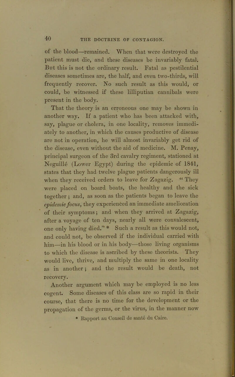 of the blood—remained. When that were destroyed the patient must die, and these diseases be invariably fatal. But this is not the ordinary result. Fatal as pestilential diseases sometimes are, the half, and even two-thirds, will frequently recover. No such result as this would, or could, be witnessed if these lilliputian cannibals were present in the body. That the theory is an erroneous one may be shown in another way. If a patient who has been attacked with, say, plague or cholera, in one locality, removes immedi- ately to another, in which the causes productive of disease are not in operation, he will almost invariably get rid of the disease, even without the aid of medicine. M. Penay, principal surgeon of the 3rd cavalry regiment, stationed at Neguille (Lower Egypt) during the epidemic of 1841, states that they had twelve plague patients dangerously ill when they received orders to leave for Zagazig. “ They were placed on board boats, the healthy and the sick together ; and, as soon as the patients began to leave the epidemic focus, they experienced an immediate amelioration of their symptoms; and when they arrived at Zagazig, after a voyage of ten days, nearly all were convalescent, one only having died.” * Such a result as this would not, and could not, be observed if the individual carried with him—in his blood or in his body—those living organisms to which the disease is ascribed by these theorists. They would live, thrive, and multiply the same in one locality as in another; and the result would be death, not recovery. Another argument which may be employed is no less cogent. Some diseases of this class are so rapid in their course, that there is no time for the development or the propagation of the germs, or the virus, in the manner now * Kapport au Conseil de santo du Caire.