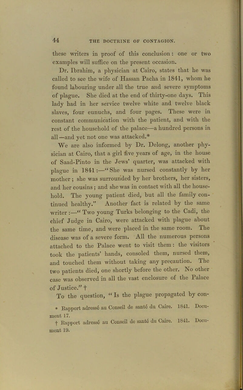 these writers in proof of this conclusion : one or two examples will suffice on the present occasion. Dr. Ibrahim, a physician at Cairo, states that he was called to see the wife of Hassan Pacha in 1841, whom he found labouring under all the true and severe symptoms of plague. She died at the end of thirty-one days. This lady had in her service twelve white and twelve black slaves, four eunuchs, and four pages. These were in constant communication with the patient, and with the rest of the household of the palace—a hundred persons in all—and yet not one was attacked.* We are also informed by Dr. Delong, another phy- sician at Cairo, that a girl five years of age, in the house of Saad-Pinto in the Jews’ quarter, was attacked with plague in 1841:—“She was nursed constantly by her mother ; she was surrounded by her brothers, her sisters, and her cousins ; and she was in contact with all the house- hold. The young patient died, but all the family con- tinued healthy.” Another fact is related by the same writer :—“ Two young Turks belonging to the Cadi, the chief Judge in Cairo, were attacked with plague about the same time, and were placed in the same room. The disease was of a severe form. All the numerous persons attached to the Palace went to visit them : the visitois took the patients’ hands, consoled them, nursed them, and touched them without taking any precaution. The two patients died, one shortly before the other, ho other case was observed in all the vast enclosure of the Palace of Justice.” t To the question, “ Is the plague propagated by con- * Rapport adresse au Conseil de sant6 du Caire. 1841. Docu- ment 17. f Rapport adress6 au Conseil de sant6 du Caire. 1841. Docu- ment 19.