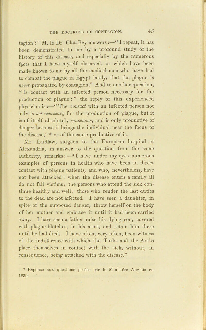 tagion ? ” M. le Dr. Clot-Bey answers:—“ I repeat, it lias been demonstrated to me by a profound study of the history of this disease, and especially by the numerous fycts that I have myself observed, or which have been made known to me by all the medical men who have had to combat the plague in Egypt lately, that the plague is never propagated by contagion.” And to another question, “ Is contact with an infected person necessary for the production of plague ? ” the reply of this experienced physician is :—“ The contact with an infected person not only is not necessary for the production of plague, but it is of itself absolutely innocuous, and is only productive of danger because it brings the individual near the focus of the disease,” * or of the cause productive of it. Mr. Laidlaw, surgeon to the European hospital at Alexandria, in answer to the question from the same authority, remarks : —“ I have under my eyes numerous examples of persons in health who have been in direct contact with plague patients, and who, nevertheless, have not been attacked : when the disease enters a family all do not fall victims; the persons who attend the sick con- tinue healthy and well; those who render the last duties to the dead are not affected. I have seen a daughter, in spite of the supposed danger, throw herself on the body of her mother and embrace it until it had been carried away. I have seen a father raise his dying son, covered with plague blotches, in his arms, and retain him there until he had died. I have often, very often, been witness of the indifference with which the Turks and the Arabs place themselves in contact with the sick, without, in consequence, being attacked with the disease.” * Reponse aux questions pos6es par le Miuistere Anglais en 1839.