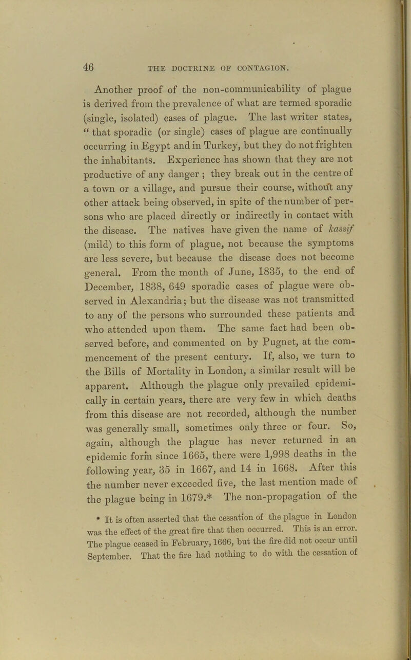 Another proof of the non-communicability of plague is derived from the prevalence of what are termed sporadic (single, isolated) cases of plague. The last writer states, “ that sporadic (or single) cases of plague are continually occurring in Egypt and in Turkey, but they do not frighten the inhabitants. Experience has shown that they are not productive of any danger ; they break out in the centre of a town or a village, and pursue their course, without any other attack being observed, in spite of the number of per- sons who are placed directly or indirectly in contact with the disease. The natives have given the name of kassif (mild) to this form of plague, not because the symptoms are less severe, but because the disease does not become general. From the month of June, 1835, to the end of December, 1838, 649 sporadic cases of plague were ob- served in Alexandria; but the disease was not transmitted to any of the persons who surrounded these patients and who attended upon them. The same fact had been ob- served before, and commented on by Pugnet, at the com- mencement of the present century. If, also, we turn to the Bills of Mortality in London, a similar result will be apparent. Although the plague only prevailed epidemi- cally in certain years, there are very few in which deaths from this disease are not recorded, although the number was generally small, sometimes only three or four. So, again, although the plague has never returned in an epidemic form since 1665, there were 1,998 deaths in the following year, 35 in 1667, and 14 in 1668. After this the number never exceeded five, the last mention made of the plague being in 1679.* The non-propagation of the * It is often asserted that the cessation of the plague in London was the effect of the great fire that then occurred. This is an error. The plague ceased in February, 1666, but the fire did not occur until September. That the fire had nothing to do with the cessation of