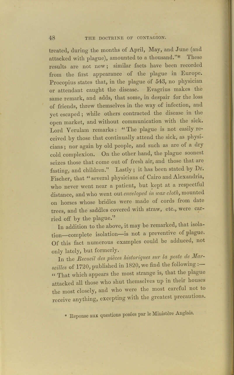 treated, during the months of April, May, and June (and attacked with plague), amounted to a thousand.”* These results are not new; similar facts have been recorded from the first appearance of the plague in Europe. Procopius states that, in the plague of 543, no physician or attendant caught the disease. Evagrius makes the same remark, and adds, that some, in despair for the loss of friends, threw themselves in the way of infection, and yet escaped ; while others contracted the disease in the open market, and without communication with the sick. Lord Verulam remarks: “The plague is not easily re- ceived by those that continually attend the sick, as physi- cians ; nor again by old people, and such as are of a diy cold complexion. On the other hand, the plague soonest seizes those that come out of fresh air, and those that aie fasting, and children.” Lastly ; it has been stated by Di. Fischer, that “ several physicians of Cairo and Alexandria, who never went near a patient, but kept at a respectful distance, and who went out enveloped in waxcloth, mounted on horses whose bridles were made of cords from date trees, and the saddles covered with straw, etc., were car- ried off by the plague.” In addition to the above, it may be remarked, that isola- tion—complete isolation—is not a preventive of plague. Of this fact numerous examples could be adduced, not only lately, but formerly. In the Becueil des pieces historiques sur la pcste de Mar- seilles of 1720, published in 1820, we find the following “ That which appears the most strange is, that the plague attacked all those who shut themselves up in their houses the most closely, and who were the most careful not to receive anything, excepting with the greatest precautions. * Eeponse aux questions pos6es par le Muiistere Anglais.