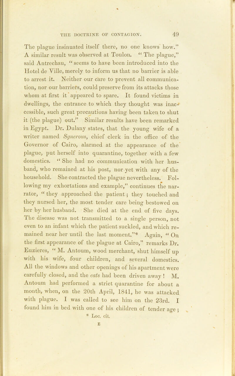 The plague insinuated itself there, no one knows how.” A similar result was observed at Toulon. “ The plague,” said Antrechau, “ seems to have been introduced into the Hotel de Ville, merely to inform us that no barrier is able to arrest it. Neither our care to prevent all communica- tion, nor our barriers, could preserve from its attacks those whom at first it' appeared to spare. It found victims in dwellings, the entrance to which they thought was inac- cessible, such great precautions having been taken to shut it (the plague) out.” Similar results have been remarked in Egypt. Dr. Dulany states, that the young wife of a writer named Sgnerous, chief clerk in the office of the Governor of Cairo, alarmed at the appearance of the plague, put herself into quarantine, together with a few domestics. “ She had no communication with her hus- band, who remained at his post, nor yet with any of the household. She contracted the plague nevertheless. Fol- lowing my exhortations and example,” continues the nar- rator, “ they approached the patient ; they touched and they nursed her, the most tender care being bestowed on her by her husband. She died at the end of five days. The disease was not transmitted to a single person, not even to an infant which the patient suckled, and which re- mained near her until the last moment.”* Again, “ On the first appearance of the plague at Cairo,” remarks Dr. Euzieres, “ M. Antoum, wood merchant, shut himself up with his wife, four children, and several domestics. All the windows and other openings of his apartment were carefully closed, and the cats had been driven away ! M. Antoum had performed a strict quarantine for about a month, when, on the 20th April, 1841, he was attacked with plague. I was called to see him on the 23rd. I found him in bed with one of his children of tender aa-e • * Loc. cifc. E